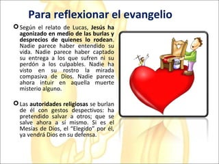 Para reflexionar el evangelio
Según el relato de Lucas, Jesús ha
agonizado en medio de las burlas y
desprecios de quienes lo rodean.
Nadie parece haber entendido su
vida. Nadie parece haber captado
su entrega a los que sufren ni su
perdón a los culpables. Nadie ha
visto en su rostro la mirada
compasiva de Dios. Nadie parece
ahora intuir en aquella muerte
misterio alguno.
Las autoridades religiosas se burlan
de él con gestos despectivos: ha
pretendido salvar a otros; que se
salve ahora a sí mismo. Si es el
Mesías de Dios, el “Elegido” por él,
ya vendrá Dios en su defensa.
 