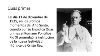 Quas primas
• el día 11 de diciembre de
1925, en los últimos
momentos del Año Santo,
cuando por su Encíclica Quas
primas el Romano Pontífice
Pío XI promulgó la institución
de la nueva festividad
litúrgica de Cristo Rey.