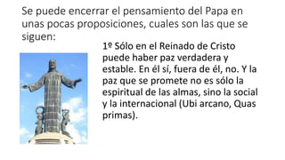 Se puede encerrar el pensamiento del Papa en
unas pocas proposiciones, cuales son las que se
siguen:
1º Sólo en el Reinado de Cristo
puede haber paz verdadera y
estable. En él sí, fuera de él, no. Y la
paz que se promete no es sólo la
espiritual de las almas, sino la social
y la internacional (Ubi arcano, Quas
primas).