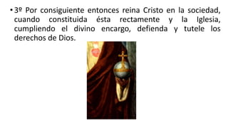 •3º Por consiguiente entonces reina Cristo en la sociedad,
cuando constituida ésta rectamente y la Iglesia,
cumpliendo el divino encargo, defienda y tutele los
derechos de Dios.