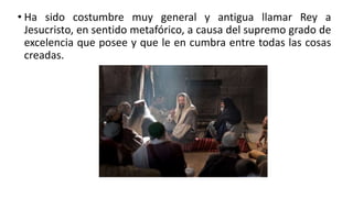 • Ha sido costumbre muy general y antigua llamar Rey a
Jesucristo, en sentido metafórico, a causa del supremo grado de
excelencia que posee y que le en cumbra entre todas las cosas
creadas.