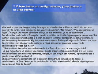 4466 EE iirráánn ééssttooss aall ccaassttiiggoo eetteerrnnoo,, yy llooss jjuussttooss aa 
llaa vviiddaa eetteerrnnaa.. 
«HHee vveenniiddoo ppaarraa qquuee tteennggaann vviiddaa yy llaa tteennggaann eenn aabbuunnddaanncciiaa».. «AAll vveerrlloo,, ssiinnttiióó lláássttiimmaa yy ssee 
aacceerrccóó yy lloo ccuurróó».. ““MMiiss ccaammiinnooss nnoo ssoonn vvuueessttrrooss ccaammiinnooss””.. ““NNoo tteemmááiiss””.. ““VVooyy aa pprreeppaarraarrooss uunn 
lluuggaarr””.. ““AAuunnqquuee uunnaa mmaaddrree aabbaannddoonnee aall hhiijjoo ddee ssuuss eennttrraaññaass,, yyoo nnoo ooss aabbaannddoonnaarréé””.. 
PPoorr eell ccoonntteexxttoo ddee ttooddoo eell EEvvaannggeelliioo,, vviieennddoo llaa aaccttiittuudd ddee JJeessúúss ¿aallgguuiieenn ppuueeddee ppeennssaarr qquuee ““llooss 
jjuussttooss”” iirráánn aa ccaannttaarr aallaabbaannzzaass aall SSeeññoorr ssiinn sseennttiirr llaa mmeennoorr ccoommppaassiióónn,, nnii eecchhaarr ddee mmeennooss aa 
ssuuss hheerrmmaannaass yy hheerrmmaannooss?? ¿AAllgguuiieenn ppuueeddee ccrreeeerr qquuee eell PPaaddrree yy eell HHiijjoo sseerráánn ffeelliicceess,, ppoorr ttooddaa 
llaa eetteerrnniiddaadd,, ccoonn ssóólloo ppaarrttee ddee ssuuss hhiijjooss ee hhiijjaass,, ssiinn qquuee lleess pprreeooccuuppee llaa ssuueerrttee ddee 
aabbssoolluuttaammeennttee ttooddooss ssuuss hhiijjooss?? 
¿NNooss sseennttiimmooss tteennttaaddooss yy aattrraaííddooss aa rreedduucciirr aa DDiiooss aall tteerrrreennoo ddee nnuueessttrraa jjuussttiicciiaa?? 
LLoo qquuee nnuunnccaa hhaarrííaa uunn ppaaddrree yy uunnaa mmaaddrree,, ssiieennddoo iimmppeerrffeeccttooss,, ccoonn ssuuss hhiijjaass ee hhiijjooss,, lloo qquuee 
nnuunnccaa hhaarrííaammooss ccoonn nnuueessttrrooss hheerrmmaannooss,, aammiiggooss,, nnii ccoonn nniinnggúúnn sseerr hhuummaannoo,, ¿ppeennssaammooss qquuee lloo 
ppuueeddee hhaacceerr eell PPaaddrree//MMaaddrree?? 
¿EEssaa aaccttiittuudd sseerrííaa ccoommppaattiibbllee ccoonn eell ccoorraazzóónn ddeell PPaaddrree,, llaa ccoommppaassiióónn ddee JJeessúúss,, llaa 
oommnniippootteenncciiaa ddee DDiiooss//AAmmoorr,, ssuu iinnccoonnddiicciioonnaall ee iinnffiinniittaa mmiisseerriiccoorrddiiaa?? ¿PPuueeddee aallgguuiieenn ppeennssaarr 
qquuee eess ééssee eell DDiiooss ddee JJeessúúss?? 
 