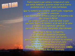Padre nuestro que estás yy rreeiinnaass eenn eell cciieelloo,, 
qquuee eessttááss ttaammbbiiéénn yy qquuiieerreess rreeiinnaarr eenn llaa ttiieerrrraa;; 
aayyúúddaannooss aa sseerr yy vviivviirr ccoommoo hheerrmmaannooss.. 
QQuuee ttuu nnoommbbrree sseeaa bbeennddiittoo,, ssaannttiiffiiccaaddoo,, rreessppeettaaddoo;; 
qquuee ttooddooss ttee ccoonnoozzccaann,, 
yy qquuee nnoossoottrrooss ttee ddeemmooss aa ccoonnoocceerr eenn nnuueessttrraa vviiddaa.. 
QQuuee vveennggaa ttuu RReeiinnoo:: 
qquuee vveennggaa llaa jjuussttiicciiaa,, llaa ssoolliiddaarriiddaadd,, llaa ppaazz;; 
qquuee nnaaddiiee mmuueerraa ddee hhaammbbrree,, nnii ddee sseedd,, nnii ddee ooddiioo;; 
qquuee nnaaddiiee sseeaa eexxpplloottaaddoo,, oopprriimmiiddoo,, 
qquuee nnaaddiiee sseeaa eexxcclluuiiddoo,, mmaarrggiinnaaddoo,, ddiissccrriimmiinnaaddoo.. 
QQuuee vveennggaa ttuu RReeiinnoo,, ttuu EEssppíírriittuu,, 
yy ssee aadduueeññee ddee nnuueessttrrooss ccoorraazzoonneess 
yy eemmppiieeccee eenn eellllooss aa rreeiinnaarr ccoonn ffuueerrzzaa,, 
ppaarraa qquuee nnooss eemmppeeññeemmooss yyaa eenn hhaacceerr ttuu vvoolluunnttaadd 
eenn llaa ttiieerrrraa,, ccoommoo ssee hhaaccee eenn eell cciieelloo;; 
ppaarraa qquuee aannttiicciippeemmooss yyaa eenn eell ssuueelloo 
eell rreeiinnoo ddee ssoolliiddaarriiddaadd qquuee hhaayy eenn eell cciieelloo.. AAMMÉÉNN 
JJoosséé EEnnrriiqquuee RRuuiizz ddee GGaallaarrrreettaa 
