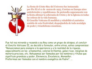 La fiesta de Cristo-Rey del Universo fue instaurada 
por Pío XI el 11 de marzo de 1925. Corrían en Europa aires 
anticlericales y republicanos. Se pretendía seguramente con 
la fiesta afirmar la soberanía de Cristo y de la Iglesia en todas 
las esferas de la vida humana. 
El Concilio Vaticano II modificó y rehabilitó el auténtico 
sentido de esta Festividad, despojándola de toda nostalgia 
de poder y triunfalismo mundano. 
Fue tal vez mirando y rezando a su Rey como un grupo de obispos, al concluir 
el Concilio Vaticano II, se decidió a formular, entre otros, estos compromisos: 
“Renunciamos para siempre a la apariencia y a la realidad de la riqueza, 
especialmente en los ornamentos, colores brillantes, galas ricas, insignias de 
materia preciosa, etc. Rehusamos ser llamados por los nombres y títulos que 
significan grandeza y poder, Eminencia, Excelencia, Monseñor. 
Preferimos ser llamados con el nombre evangélico de Padre”. ... 
 