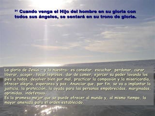 3311 CCuuaannddoo vveennggaa eell HHiijjoo ddeell hhoommbbrree eenn ssuu gglloorriiaa ccoonn 
ttooddooss ssuuss áánnggeelleess,, ssee sseennttaarráá eenn ssuu ttrroonnoo ddee gglloorriiaa.. 
LLaa gglloorriiaa ddee JJeessúúss –– yy llaa nnuueessttrraa-- eess ccoonnssoollaarr,, eessccuucchhaarr,, ppeerrddoonnaarr,, ccuurraarr,, 
lliibbeerraarr,, aaccooggeerr,, ttooccaarr lleepprroossooss,, ddaarr ddee ccoommeerr,, eejjeerrcceerr ssuu ppooddeerr llaavvaannddoo llooss 
ppiieess aa ttooddooss,, ddeevvoollvveerr bbiieenn ppoorr mmaall,, pprraaccttiiccaarr llaa ccoommppaassiióónn yy llaa mmiisseerriiccoorrddiiaa,, 
ooffrreecceerr aalleeggrrííaa,, eessppeerraannzzaa yy ppaazz.. AAnnuunncciiaarr qquuee,, ppoorr ffiinn,, ssee vvaa aa iimmppllaannttaarr llaa 
jjuussttiicciiaa,, llaa pprrootteecccciióónn,, llaa aayyuuddaa ppaarraa llaass ppeerrssoonnaass eemmppoobbrreecciiddaass,, mmaarrggiinnaaddaass,, 
oopprriimmiiddaass,, iinnddeeffeennssaass.. 
EEss llaa pprroommeessaa mmeejjoorr qquuee ssee ppuueeddee ooffrreecceerr aall mmuunnddoo yy,, aall mmiissmmoo ttiieemmppoo,, llaa 
mmaayyoorr aammeennaazzaa ppaarraa eell oorrddeenn eessttaabblleecciiddoo.. 
 