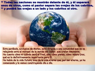 3322 TTooddaass llaass nnaacciioonneess ssee rreeuunniirráánn ddeellaannttee ddee ééll,, yy ééll sseeppaarraarráá 
uunnooss ddee oottrrooss,, ccoommoo eell ppaassttoorr sseeppaarraa llaass oovveejjaass ddee llooss ccaabbrriittooss,, 
3333 yy ppoonnddrráá llaass oovveejjaass aa uunn llaaddoo yy llooss ccaabbrriittooss aall oottrroo.. 
EEssttaa ppaarráábboollaa,, eexxcclluussiivvaa ddee MMaatteeoo,, eessttáá ddiirriiggiiddaa aa uunnaa ccoommuunniiddaadd qquuee ssee vvaa 
rreellaajjaannddoo aannttee eell rreettrraassoo ddee llaa vveenniiddaa ddeell SSeeññoorr,, qquuee ccrreeííaann iinnmmiinneennttee.. 
NNoo ccuueennttaa ccóómmoo nnii ccuuáánnddoo sseerráá eell ffiinnaall,, ssiinnoo ccóómmoo ppiieennssaa,, ccóómmoo vvaalloorraa DDiiooss,, 
qquuéé eess lloo ddeeffiinniittiivvaammeennttee iimmppoorrttaannttee ppaarraa ÉÉll.. 
NNoo hhaabbllaa ddee llaa vviiddaa ffuuttuurraa,, ssiinnoo ddee llaa vviiddaa eetteerrnnaa qquuee,, ppoorr sseerr eetteerrnnaa,, yyaa hhaa 
ccoommeennzzaaddoo yy llaa vvaammooss ccoonnssttrruuyyeennddoo ddííaa aa ddííaa.. 
 