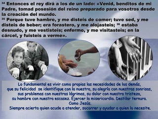 3344 EEnnttoonncceess eell rreeyy ddiirráá aa llooss ddee uunn llaaddoo:: «VVeenniidd,, bbeennddiittooss ddee mmii 
PPaaddrree,, ttoommaadd ppoosseessiióónn ddeell rreeiinnoo pprreeppaarraaddoo ppaarraa vvoossoottrrooss ddeessddee 
llaa ccrreeaacciióónn ddeell mmuunnddoo.. 
3355 PPoorrqquuee ttuuvvee hhaammbbrree,, yy mmee ddiisstteeiiss ddee ccoommeerr;; ttuuvvee sseedd,, yy mmee 
ddiisstteeiiss ddee bbeebbeerr;; eerraa ffoorraasstteerroo,, yy mmee aalloojjaasstteeiiss;; 3366 eessttaabbaa 
ddeessnnuuddoo,, yy mmee vveessttiisstteeiiss;; eennffeerrmmoo,, yy mmee vviissiittaasstteeiiss;; eenn llaa 
ccáárrcceell,, yy ffuuiisstteeiiss aa vveerrmmee».. 
LLoo ffuunnddaammeennttaall eess vviivviirr ccoommoo pprrooppiiaass llaass nneecceessiiddaaddeess ddee llooss ddeemmááss,, 
qquuee ssuu ffeelliicciiddaadd ssee iiddeennttiiffiiqquuee ccoonn llaa nnuueessttrraa,, ssuu aalleeggrrííaa ccoonn nnuueessttrraass ssoonnrriissaass,, 
ssuuss pprroobblleemmaass ccoonn nnuueessttrraass lláággrriimmaass,, ssuu ddoolloorr ccoonn nnuueessttrraa ttrriisstteezzaa,, 
ssuu hhaammbbrree ccoonn nnuueessttrraa eessccaasseezz.. EEjjeerrcceerr llaa mmiisseerriiccoorrddiiaa.. DDeessttiillaarr tteerrnnuurraa.. 
CCoommoo JJeessúúss.. 
SSiieemmpprree aacciieerrttaa qquuiieenn aaccuuddee aa aatteennddeerr,, ssooccoorrrreerr yy aayyuuddaarr aa qquuiieenn lloo nneecceessiittee.. 
 