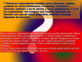 4444 EEnnttoonncceess rreessppoonnddeerráánn ttaammbbiiéénn ééssttooss ddiicciieennddoo:: «SSeeññoorr,, 
¿ccuuáánnddoo ttee vviimmooss hhaammbbrriieennttoo oo sseeddiieennttoo,, ffoorraasstteerroo oo 
ddeessnnuuddoo,, eennffeerrmmoo oo eenn llaa ccáárrcceell,, yy nnoo ttee aassiissttiimmooss??».. 4455 YY ééll 
lleess rreessppoonnddeerráá:: «OOss aasseegguurroo qquuee ccuuaannddoo ddeejjaasstteeiiss ddee 
hhaacceerrlloo ccoonn uunnoo ddee eessttooss ppeeqquueeññooss,, ttaammbbiiéénn ccoonnmmiiggoo 
ddeejjaasstteeiiss ddee hhaacceerrlloo».. 
NNoo eess ccoonnddiicciióónn iinnddiissppeennssaabbllee sseerr ccoonnsscciieenntteess ddee qquuee ssee eessttáá ccoonnssttrruuyyeennddoo eell RReeiinnoo.. 
PPooddrrííaa hhaacceerrnnooss oottrraass ""pprreegguunnttaass ddee eexxaammeenn"":: ssii hheemmooss rreezzaaddoo,, ssii hheemmooss hheecchhoo 
ppeenniitteenncciiaa,, ssii hheemmooss ““ooííddoo”” mmuucchhaass mmiissaass,, ssii hheemmooss ““ggaannaaddoo”” iinndduullggeenncciiaass,, ssii hheemmooss 
ppeerrtteenneecciiddoo aa aallgguunnaa rreelliiggiióónn yy,, ddeennttrroo ddee eellllaa,, aa aallgguunnaa aassoocciiaacciióónn oo ccoommuunniiddaadd 
rreelliiggiioossaa,, ssii hheemmooss aaccaappaarraaddoo mmuucchhooss ttííttuullooss yy nnoommbbrraammiieennttooss,, ssii hheemmooss hheecchhoo 
mmiillaaggrrooss...... 
PPeerroo nnoo,, lloo qquuee úúnniiccaa yy ddeeffiinniittiivvaammeennttee ccuueennttaa eess ssii hheemmooss ssaabbiiddoo iimmiittaarr llaa aaccttiittuudd 
ddee JJeessúúss ddee eennttrreeggaa,, aayyuuddaa,, lliibbeerraacciióónn yy sseerrvviicciioo.. 
 