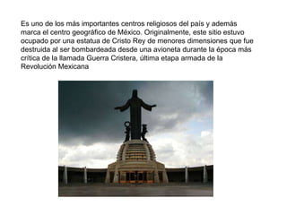 Es uno de los más importantes centros religiosos del país y además marca el centro geográfico de México. Originalmente, este sitio estuvo ocupado por una estatua de Cristo Rey de menores dimensiones que fue destruida al ser bombardeada desde una avioneta durante la época más crítica de la llamada Guerra Cristera, última etapa armada de la Revolución Mexicana