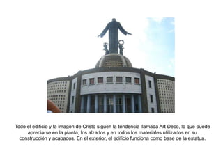 Todo el edificio y la imagen de Cristo siguen la tendencia llamada Art Deco, lo que puede apreciarse en la planta, los alzados y en todos los materiales utilizados en su construcción y acabados. En el exterior, el edificio funciona como base de la estatua.