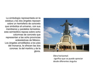 La simbología representada en la estatua y los dos ángeles reposan sobre un hemisferio de concreto que simboliza al universo, con sus meridianos y paralelos terrestres, esta semiesfera reposa sobre ocho columnas de concreto que representan a las ocho provincias eclesiásticas de México. Los ángeles arrodillados a los pies del monarca, le ofrecen las dos coronas: la del martirio y de la gloria.Obra horizontal: significa que se puede apreciar desde diferentes ángulos