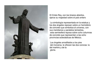 El Cristo Rey, con los brazos abiertos,ejerce su majestad sobre el país entero  La simbología representada en la estatua y los dos ángeles reposan sobre un hemisferio de concreto que simboliza al universo, con sus meridianos y paralelos terrestres, esta semiesfera reposa sobre ocho columnas de concreto que representan a las ocho provincias eclesiásticas de México. Los ángeles arrodillados a los pies del monarca, le ofrecen las dos coronas: la del martirio y de la gloria.