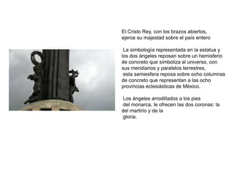 El Cristo Rey, con los brazos abiertos,ejerce su majestad sobre el país entero  La simbología representada en la estatua y los dos ángeles reposan sobre un hemisferio de concreto que simboliza al universo, con sus meridianos y paralelos terrestres, esta semiesfera reposa sobre ocho columnas de concreto que representan a las ocho provincias eclesiásticas de México. Los ángeles arrodillados a los pies del monarca, le ofrecen las dos coronas: la del martirio y de la gloria.