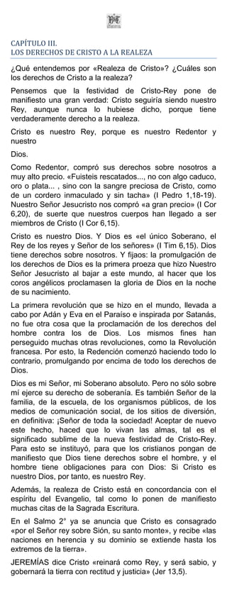 CAPÍTULO III.
LOS DERECHOS DE CRISTO A LA REALEZA

¿Qué entendemos por «Realeza de Cristo»? ¿Cuáles son
los derechos de Cristo a la realeza?
Pensemos que la festividad de Cristo-Rey pone de
manifiesto una gran verdad: Cristo seguiría siendo nuestro
Rey, aunque nunca lo hubiese dicho, porque tiene
verdaderamente derecho a la realeza.
Cristo es nuestro Rey, porque es nuestro Redentor y
nuestro
Dios.
Como Redentor, compró sus derechos sobre nosotros a
muy alto precio. «Fuisteis rescatados..., no con algo caduco,
oro o plata... , sino con la sangre preciosa de Cristo, como
de un cordero inmaculado y sin tacha» (I Pedro 1,18-19).
Nuestro Señor Jesucristo nos compró «a gran precio» (I Cor
6,20), de suerte que nuestros cuerpos han llegado a ser
miembros de Cristo (I Cor 6,15).
Cristo es nuestro Dios. Y Dios es «el único Soberano, el
Rey de los reyes y Señor de los señores» (I Tim 6,15). Dios
tiene derechos sobre nosotros. Y fijaos: la promulgación de
los derechos de Dios es la primera proeza que hizo Nuestro
Señor Jesucristo al bajar a este mundo, al hacer que los
coros angélicos proclamasen la gloria de Dios en la noche
de su nacimiento.
La primera revolución que se hizo en el mundo, llevada a
cabo por Adán y Eva en el Paraíso e inspirada por Satanás,
no fue otra cosa que la proclamación de los derechos del
hombre contra los de Dios. Los mismos fines han
perseguido muchas otras revoluciones, como la Revolución
francesa. Por esto, la Redención comenzó haciendo todo lo
contrario, promulgando por encima de todo los derechos de
Dios.
Dios es mi Señor, mi Soberano absoluto. Pero no sólo sobre
mí ejerce su derecho de soberanía. Es también Señor de la
familia, de la escuela, de los organismos públicos, de los
medios de comunicación social, de los sitios de diversión,
en definitiva: ¡Señor de toda la sociedad! Aceptar de nuevo
este hecho, haced que lo vivan las almas, tal es el
significado sublime de la nueva festividad de Cristo-Rey.
Para esto se instituyó, para que los cristianos pongan de
manifiesto que Dios tiene derechos sobre el hombre, y el
hombre tiene obligaciones para con Dios: Si Cristo es
nuestro Dios, por tanto, es nuestro Rey.
Además, la realeza de Cristo está en concordancia con el
espíritu del Evangelio, tal como lo ponen de manifiesto
muchas citas de la Sagrada Escritura.
En el Salmo 2° ya se anuncia que Cristo es consagrado
«por el Señor rey sobre Sión, su santo monte», y recibe «las
naciones en herencia y su dominio se extiende hasta los
extremos de la tierra».
JEREMÍAS dice Cristo «reinará como Rey, y será sabio, y
gobernará la tierra con rectitud y justicia» (Jer 13,5).
 