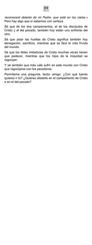 reconoceré delante de mi Padre, que está en los cielos.»
Pero hay algo que sí sabemos con certeza.
Sé que de los dos campamentos, el de los discípulos de
Cristo y el del pecado, también hoy están uno enfrente del
otro.
Sé que pisar las huellas de Cristo significa también hoy
abnegación, sacrificio, mientras que es fácil la vida frívola
del mundo.
Sé que los fieles imitadores de Cristo muchas veces tienen
que padecer, mientras que los hijos de la iniquidad se
regocijan.
Y sé también que más vale sufrir en este mundo con Cristo
qua regocijarse con los pecadores.
Permíteme una pregunta, lector amigo: ¿Con qué bando
quieres ir tú? ¿Quieres alistarte en el campamento de Cristo
o en el del pecado?
 