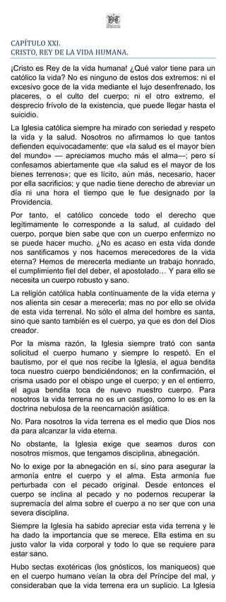 CAPÍTULO XXI.
CRISTO, REY DE LA VIDA HUMANA.

¡Cristo es Rey de la vida humana! ¿Qué valor tiene para un
católico la vida? No es ninguno de estos dos extremos: ni el
excesivo goce de la vida mediante el lujo desenfrenado, los
placeres, o el culto del cuerpo; ni el otro extremo, el
desprecio frívolo de la existencia, que puede llegar hasta el
suicidio.
La Iglesia católica siempre ha mirado con seriedad y respeto
la vida y la salud. Nosotros no afirmamos lo que tantos
defienden equivocadamente: que «la salud es el mayor bien
del mundo» — apreciamos mucho más el alma—; pero sí
confesamos abiertamente que «la salud es el mayor de los
bienes terrenos»; que es lícito, aún más, necesario, hacer
por ella sacrificios; y que nadie tiene derecho de abreviar un
día ni una hora el tiempo que le fue designado por la
Providencia.
Por tanto, el católico concede todo el derecho que
legítimamente le corresponde a la salud, al cuidado del
cuerpo, porque bien sabe que con un cuerpo enfermizo no
se puede hacer mucho. ¿No es acaso en esta vida donde
nos santificamos y nos hacemos merecedores de la vida
eterna? Hemos de merecerla mediante un trabajo honrado,
el cumplimiento fiel del deber, el apostolado… Y para ello se
necesita un cuerpo robusto y sano.
La religión católica habla continuamente de la vida eterna y
nos alienta sin cesar a merecerla; mas no por ello se olvida
de esta vida terrenal. No sólo el alma del hombre es santa,
sino que santo también es el cuerpo, ya que es don del Dios
creador.
Por la misma razón, la Iglesia siempre trató con santa
solicitud el cuerpo humano y siempre lo respetó. En el
bautismo, por el que nos recibe la Iglesia, el agua bendita
toca nuestro cuerpo bendiciéndonos; en la confirmación, el
crisma usado por el obispo unge el cuerpo; y en el entierro,
el agua bendita toca de nuevo nuestro cuerpo. Para
nosotros la vida terrena no es un castigo, como lo es en la
doctrina nebulosa de la reencarnación asiática.
No. Para nosotros la vida terrena es el medio que Dios nos
da para alcanzar la vida eterna.
No obstante, la Iglesia exige que seamos duros con
nosotros mismos, que tengamos disciplina, abnegación.
No lo exige por la abnegación en sí, sino para asegurar la
armonía entre el cuerpo y el alma. Esta armonía fue
perturbada con el pecado original. Desde entonces el
cuerpo se inclina al pecado y no podernos recuperar la
supremacía del alma sobre el cuerpo a no ser que con una
severa disciplina.
Siempre la Iglesia ha sabido apreciar esta vida terrena y le
ha dado la importancia que se merece. Ella estima en su
justo valor la vida corporal y todo lo que se requiere para
estar sano.
Hubo sectas exotéricas (los gnósticos, los maniqueos) que
en el cuerpo humano veían la obra del Príncipe del mal, y
consideraban que la vida terrena era un suplicio. La Iglesia
 
