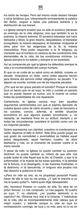 los tachó de herejes. Pero del mismo modo declaró herejes
a otros fanáticos que, interpretando erróneamente la palabra
del Señor, exigían a todos una pobreza extrema y la
distribución de sus bienes.
La Iglesia siempre enseñó que no sólo el excesivo bienestar
es enemigo de la vida religiosa, sino que también lo es la
pobreza, la miseria extrema. El excesivo bienestar nos hace
delicados y tibios; la gran miseria, despiadados; el bienestar
enorgullece; la miseria desespera; el bienestar incapacita al
alma para vivir las exigencias de la fe; la miseria
insensibiliza. Para poder responder a la fe religiosa, es
menester que el hombre no carezca de las condiciones más
elementales de la vida, de las condiciones mínimas. La
Iglesia siempre lo ha sabido y siempre lo ha enseñado.
Así se comprende por qué la Iglesia ha defendido siempre la
vida y la invulnerabilidad del cuerpo humano.
El que no se cuida de su salud como es debido, comete un
pecado. Amputarse un dedo, como antes algunos hacían
para librarse del servicio militar obligatorio, es pecado. Y si
alguien se suicida, comete uno de los mayores pecados.
¿Por qué es tan grave pecado el suicidio? Porque el suicida
toca un tesoro que no es suyo: la vida; y comete un pecado
que no puede reparar ya nunca; con la muerte se cortan
todas las posibilidades de una reparación.
Ciertamente, la Iglesia conoce muy bien aquellos
argumentos sentimentales con que el espíritu desviado de
nuestra época cubre de cierto encanto y viste de heroísmo a
los suicidas; conoce, además, la terrible situación
económica en que algunos pueden encontrarse; y, no
obstante, se mantiene firme en su actitud: siempre y en
todas las circunstancias considera el suicidio como uno de
los mayores pecados.
Quiero expresarme con claridad: nosotros no condenamos a
nadie, dejamos el fallo al Señor. Sólo Dios puede juzgar en
qué grado de normalidad o anormalidad se hallaba aquel
pobre desgraciado, aquel hermano nuestro, de alma
deshecha y rota, en el momento de levantar contra sí la
mano suicida.
A pesar de todo, la Iglesia no puede cambiar su posición
doctrinal; no puede cambiar su criterio de que sólo nos
puede quitar la vida Aquel que la dio: el Creador, y que ni la
enfermedad, ni la muerte de los seres queridos, ni la pérdida
de la fortuna, ni el desengaño, ni las ilusiones frustradas, ni
la deshonra, ni la bancarrota, ni ninguna otra prueba nos
dan derecho a quitarnos la vida.
«¡Pero mi vida es mía, es mi propiedad personal! Puedo
hacer de ella lo que se me antoje. ¿Y qué te importa si yo
me la quiero quitar?», habrá quien diga desesperado.
¡No, hermano! Posees un cuadro de arte. Es obra de un
pintor famoso. Lo has comprado. Lo has pagado. El cuadro
es tuyo. Y, no obstante, ¿no puedes destruirlo a tu
capricho? No. Obrarías muy mal si lo hicieras. Y tratándose
de la vida, ella es incomparablemente más valiosa que el
mejor cuadro, y además porque tu vida es tuya en
contraposición conmigo, es tuya y no mía; pero no lo es en
 