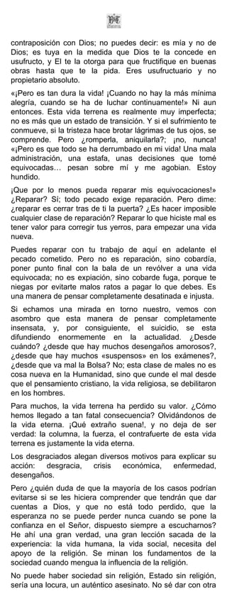 contraposición con Dios; no puedes decir: es mía y no de
Dios; es tuya en la medida que Dios te la concede en
usufructo, y El te la otorga para que fructifique en buenas
obras hasta que te la pida. Eres usufructuario y no
propietario absoluto.
«¡Pero es tan dura la vida! ¡Cuando no hay la más mínima
alegría, cuando se ha de luchar continuamente!» Ni aun
entonces. Esta vida terrena es realmente muy imperfecta;
no es más que un estado de transición. Y si el sufrimiento te
conmueve, si la tristeza hace brotar lágrimas de tus ojos, se
comprende. Pero ¿romperla, aniquilarla?; ¡no, nunca!
«¡Pero es que todo se ha derrumbado en mi vida! Una mala
administración, una estafa, unas decisiones que tomé
equivocadas… pesan sobre mí y me agobian. Estoy
hundido.
¡Que por lo menos pueda reparar mis equivocaciones!»
¿Reparar? Sí; todo pecado exige reparación. Pero dime:
¿reparar es cerrar tras de ti la puerta? ¿Es hacer imposible
cualquier clase de reparación? Reparar lo que hiciste mal es
tener valor para corregir tus yerros, para empezar una vida
nueva.
Puedes reparar con tu trabajo de aquí en adelante el
pecado cometido. Pero no es reparación, sino cobardía,
poner punto final con la bala de un revólver a una vida
equivocada; no es expiación, sino cobarde fuga, porque te
niegas por evitarte malos ratos a pagar lo que debes. Es
una manera de pensar completamente desatinada e injusta.
Si echamos una mirada en torno nuestro, vemos con
asombro que esta manera de pensar completamente
insensata, y, por consiguiente, el suicidio, se esta
difundiendo enormemente en la actualidad. ¿Desde
cuándo? ¿desde que hay muchos desengaños amorosos?,
¿desde que hay muchos «suspensos» en los exámenes?,
¿desde que va mal la Bolsa? No; esta clase de males no es
cosa nueva en la Humanidad, sino que cunde el mal desde
que el pensamiento cristiano, la vida religiosa, se debilitaron
en los hombres.
Para muchos, la vida terrena ha perdido su valor. ¿Cómo
hemos llegado a tan fatal consecuencia? Olvidándonos de
la vida eterna. ¡Qué extraño suena!, y no deja de ser
verdad: la columna, la fuerza, el contrafuerte de esta vida
terrena es justamente la vida eterna.
Los desgraciados alegan diversos motivos para explicar su
acción:  desgracia,   crisis   económica,   enfermedad,
desengaños.
Pero ¿quién duda de que la mayoría de los casos podrían
evitarse si se les hiciera comprender que tendrán que dar
cuentas a Dios, y que no está todo perdido, que la
esperanza no se puede perder nunca cuando se pone la
confianza en el Señor, dispuesto siempre a escucharnos?
He ahí una gran verdad, una gran lección sacada de la
experiencia: la vida humana, la vida social, necesita del
apoyo de la religión. Se minan los fundamentos de la
sociedad cuando mengua la influencia de la religión.
No puede haber sociedad sin religión, Estado sin religión,
sería una locura, un auténtico asesinato. No sé dar con otra
 