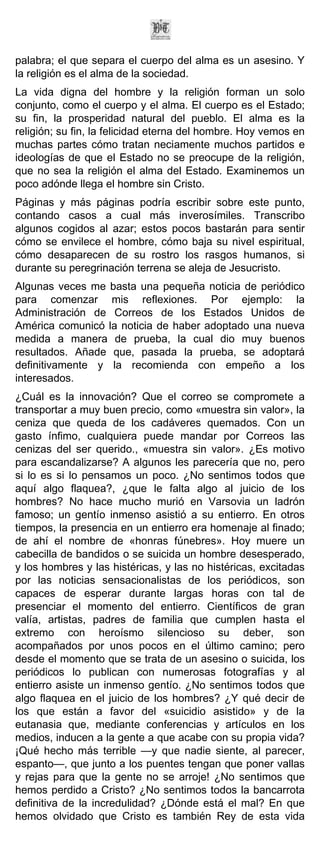 palabra; el que separa el cuerpo del alma es un asesino. Y
la religión es el alma de la sociedad.
La vida digna del hombre y la religión forman un solo
conjunto, como el cuerpo y el alma. El cuerpo es el Estado;
su fin, la prosperidad natural del pueblo. El alma es la
religión; su fin, la felicidad eterna del hombre. Hoy vemos en
muchas partes cómo tratan neciamente muchos partidos e
ideologías de que el Estado no se preocupe de la religión,
que no sea la religión el alma del Estado. Examinemos un
poco adónde llega el hombre sin Cristo.
Páginas y más páginas podría escribir sobre este punto,
contando casos a cual más inverosímiles. Transcribo
algunos cogidos al azar; estos pocos bastarán para sentir
cómo se envilece el hombre, cómo baja su nivel espiritual,
cómo desaparecen de su rostro los rasgos humanos, si
durante su peregrinación terrena se aleja de Jesucristo.
Algunas veces me basta una pequeña noticia de periódico
para comenzar mis reflexiones. Por ejemplo: la
Administración de Correos de los Estados Unidos de
América comunicó la noticia de haber adoptado una nueva
medida a manera de prueba, la cual dio muy buenos
resultados. Añade que, pasada la prueba, se adoptará
definitivamente y la recomienda con empeño a los
interesados.
¿Cuál es la innovación? Que el correo se compromete a
transportar a muy buen precio, como «muestra sin valor», la
ceniza que queda de los cadáveres quemados. Con un
gasto ínfimo, cualquiera puede mandar por Correos las
cenizas del ser querido., «muestra sin valor». ¿Es motivo
para escandalizarse? A algunos les parecería que no, pero
si lo es si lo pensamos un poco. ¿No sentimos todos que
aquí algo flaquea?, ¿que le falta algo al juicio de los
hombres? No hace mucho murió en Varsovia un ladrón
famoso; un gentío inmenso asistió a su entierro. En otros
tiempos, la presencia en un entierro era homenaje al finado;
de ahí el nombre de «honras fúnebres». Hoy muere un
cabecilla de bandidos o se suicida un hombre desesperado,
y los hombres y las histéricas, y las no histéricas, excitadas
por las noticias sensacionalistas de los periódicos, son
capaces de esperar durante largas horas con tal de
presenciar el momento del entierro. Científicos de gran
valía, artistas, padres de familia que cumplen hasta el
extremo con heroísmo silencioso su deber, son
acompañados por unos pocos en el último camino; pero
desde el momento que se trata de un asesino o suicida, los
periódicos lo publican con numerosas fotografías y al
entierro asiste un inmenso gentío. ¿No sentimos todos que
algo flaquea en el juicio de los hombres? ¿Y qué decir de
los que están a favor del «suicidio asistido» y de la
eutanasia que, mediante conferencias y artículos en los
medios, inducen a la gente a que acabe con su propia vida?
¡Qué hecho más terrible —y que nadie siente, al parecer,
espanto—, que junto a los puentes tengan que poner vallas
y rejas para que la gente no se arroje! ¿No sentimos que
hemos perdido a Cristo? ¿No sentimos todos la bancarrota
definitiva de la incredulidad? ¿Dónde está el mal? En que
hemos olvidado que Cristo es también Rey de esta vida
 
