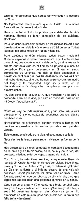 terrena; no pensamos que hemos de vivir según la doctrina
de Cristo.
No lograremos remedio más que en Cristo. Es la única
forma eficaz de prevenir el suicidio.
Hemos de hacer todo lo posible para defender la vida
humana. Hemos de tener compasión de los suicidas.
Conforme.
Pero. se debería prohibir publicar en los medios los artículos
que describen en detalle cómo se suicidó tal persona. Todas
las medidas preventivas son justas y loables.
Pero ¿cuándo tendrán eficacia todas estas medidas?
Cuando vayamos a beber nuevamente a la fuente de las
guas vivas; cuando volvamos a vivir de fe, y caigamos en la
cuenta que esta vida es el tiempo de prueba que nos ha
concedido Dios para parecernos a Él en el amor,
cumpliendo su voluntad. No nos es lícito abandonar el
puesto de centinela que nos ha destinado, no nos es lícito
huir cobardemente, sino que hemos de perseverar en medio
del fango y la tempestad, haga sol y hiele, en la
bienandanza y la desgracia, cumpliendo siempre con
nuestro deber.
 «Quien tiene oído escuche.: Al que venciere Yo le daré a
comer del árbol de la vida, que está en medio del paraíso de
mi Dios» (Apocalipsis 2,7).
                             ***
Cristo es Rey de toda nuestra vida, y tan sólo una fe viva
anclada en Cristo es capaz de ayudarnos cuando ella se
nos hace dura.
Necesitamos de pasamanos cuando vamos subiendo por
caminos empinados y bordeados por abismos que dan
vértigo.
Este camino empinado es la vida; el pasamanos es la fe.
Necesitamos la fuerza para seguir viviendo, la fuerza de la
fe.
Hoy asistimos a un gran combate: el combate desesperado
de lo divino y de lo diabólico, de lo bello y de lo feo, del
concepto cristiano y del concepto pagano de la vida.
Con Cristo, la vida tiene sentido, aunque esté llena de
luchas; sin Cristo, la vida no merece ser vivida. Escojamos,
pues: ¿Cristo, o el Anticristo? ¿Dios, o Satanás? ¿El reino
de Dios en la tierra, o el infierno oscuro de una vida sin
sentido? ¡Señor! ¡Mi cuerpo, mi alma, todo es tuyo! Dame
fuerzas, salud, un cuerpo robusto, un alma limpia, para que
todos mis trabajos sean una alabanza continua en tu honor.
¡Que sea yo el arpa, y Tú el canto que brota de ella! ¡Que
sea yo el fuego y arda en mí tu amor! ¡Que sea yo el roble, y
seas Tú quien me tenga en pie! ¡Que sea yo tu hijo
obediente en este mundo, para que pueda ser un día tu hijo
feliz en la vida eterna!
 