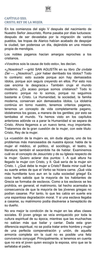 CAPÍTULO XXII.
CRISTO, REY DE LA MUJER.

En los comienzos del siglo V después del nacimiento de
Nuestro Señor Jesucristo, Roma pasaba por días luctuosos:
después de ser devastaba por la migración de varios
pueblos, las tropas de Alarico habían acabado de despojar
la ciudad, tan poderosa un día, dejándola en una miseria
propia de mendigos.
Los nobles paganos hacían amargos reproches a los
cristianos.
«Vosotros sois la causa de todo esto», les decían.
«¿Nosotros? —gritó SAN AGUSTÍN en su libro De civitate
Dei —. ¿Nosotros?, ¿por haber derribado los ídolos? Todo
lo contrario: esto sucede porque aún hay demasiados
ídolos, porque aún seguís creyendo en ellos. Por esto nos
cae encima la desgracia.» También cruje el mundo
moderno. ¿Es acaso porque somos cristianos? Todo lo
contrario: porque no lo somos, porque no seguimos
bastante a Cristo. La Humanidad, la sociedad, la familia
moderna, conservan aún demasiados ídolos. La idolatría
continúa en torno nuestro, tenemos criterios paganos,
tenemos un concepto de vida completamente pagano,
idolatramos los goces, a manera de los gentiles; por esto se
tambalea el mundo. Ya hemos visto en los capítulos
anteriores adónde va a parar la Humanidad si se separa de
Cristo. Ahora llegamos a un nuevo tema, muy importante.
Trataremos de la gran cuestión de la mujer, con este título:
Cristo, Rey de la mujer.
La «cuestión de la mujer» es, sin duda alguna, uno de los
problemas más manoseados de nuestra época: habla de la
mujer el médico, el político, el sociólogo, el teatro, la
literatura; también el sacerdote ha de hablar. Examinemos
cuál es el concepto de Jesucristo y de su Iglesia respecto de
la mujer. Quiero aclarar dos puntos: I. A qué altura ha
llegado la mujer con Cristo, y II. Qué sería de la mujer sin
Cristo. I. ¿Qué debe la mujer a Cristo? Basta mirar cuál fue
su suerte antes de que el Verbo se hiciera carne. ¡Qué vida
más humillante tuvo aun en la culta sociedad griega! Es
cosa harto sabida que la mayoría de los habitantes de
Grecia se formaba de esclavos. Como a los esclavos se les
prohibía, en general, el matrimonio, tal hecho acarreaba la
consecuencia de que la mayoría de las jóvenes griegas no
podían casarse. Por tanto, lo que les cabía en suerte era
una espantosa degradación moral. Y si una esclava llegaba
a casarse, su matrimonio podía disolverse a beneplácito de
su dueño.
No era mejor la condición de la mujer en las altas clases
sociales. El joven griego se veía enriquecido por toda la
cultura espiritual de su época, mientras que las muchachas
no sabían más que bailar y cantar. Dada esta gran
diferencia espiritual, no se podía tratar entre hombre y mujer
de una perfecta compenetración y unión, de aquella
armonía completa sin la cual no es posible una feliz
convivencia conyugal. Principalmente, si tenemos en cuenta
que no era el joven quien escogía la esposa, sino que se la
señalaba el padre.
 