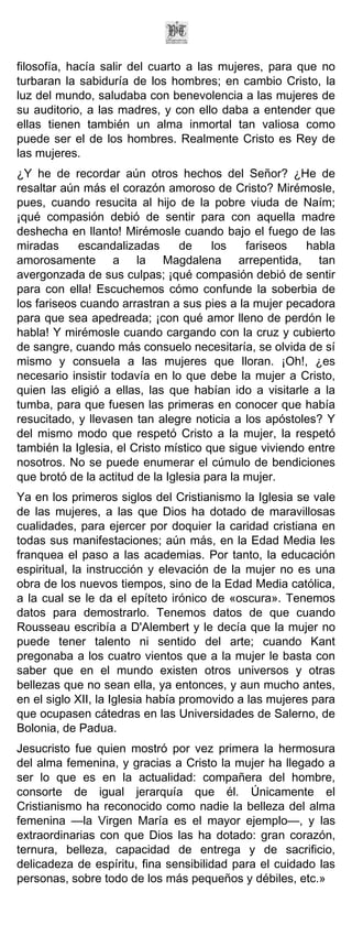 filosofía, hacía salir del cuarto a las mujeres, para que no
turbaran la sabiduría de los hombres; en cambio Cristo, la
luz del mundo, saludaba con benevolencia a las mujeres de
su auditorio, a las madres, y con ello daba a entender que
ellas tienen también un alma inmortal tan valiosa como
puede ser el de los hombres. Realmente Cristo es Rey de
las mujeres.
¿Y he de recordar aún otros hechos del Señor? ¿He de
resaltar aún más el corazón amoroso de Cristo? Mirémosle,
pues, cuando resucita al hijo de la pobre viuda de Naím;
¡qué compasión debió de sentir para con aquella madre
deshecha en llanto! Mirémosle cuando bajo el fuego de las
miradas     escandalizadas       de    los    fariseos  habla
amorosamente a la Magdalena arrepentida, tan
avergonzada de sus culpas; ¡qué compasión debió de sentir
para con ella! Escuchemos cómo confunde la soberbia de
los fariseos cuando arrastran a sus pies a la mujer pecadora
para que sea apedreada; ¡con qué amor lleno de perdón le
habla! Y mirémosle cuando cargando con la cruz y cubierto
de sangre, cuando más consuelo necesitaría, se olvida de sí
mismo y consuela a las mujeres que lloran. ¡Oh!, ¿es
necesario insistir todavía en lo que debe la mujer a Cristo,
quien las eligió a ellas, las que habían ido a visitarle a la
tumba, para que fuesen las primeras en conocer que había
resucitado, y llevasen tan alegre noticia a los apóstoles? Y
del mismo modo que respetó Cristo a la mujer, la respetó
también la Iglesia, el Cristo místico que sigue viviendo entre
nosotros. No se puede enumerar el cúmulo de bendiciones
que brotó de la actitud de la Iglesia para la mujer.
Ya en los primeros siglos del Cristianismo la Iglesia se vale
de las mujeres, a las que Dios ha dotado de maravillosas
cualidades, para ejercer por doquier la caridad cristiana en
todas sus manifestaciones; aún más, en la Edad Media les
franquea el paso a las academias. Por tanto, la educación
espiritual, la instrucción y elevación de la mujer no es una
obra de los nuevos tiempos, sino de la Edad Media católica,
a la cual se le da el epíteto irónico de «oscura». Tenemos
datos para demostrarlo. Tenemos datos de que cuando
Rousseau escribía a D'Alembert y le decía que la mujer no
puede tener talento ni sentido del arte; cuando Kant
pregonaba a los cuatro vientos que a la mujer le basta con
saber que en el mundo existen otros universos y otras
bellezas que no sean ella, ya entonces, y aun mucho antes,
en el siglo XII, la Iglesia había promovido a las mujeres para
que ocupasen cátedras en las Universidades de Salerno, de
Bolonia, de Padua.
Jesucristo fue quien mostró por vez primera la hermosura
del alma femenina, y gracias a Cristo la mujer ha llegado a
ser lo que es en la actualidad: compañera del hombre,
consorte de igual jerarquía que él. Únicamente el
Cristianismo ha reconocido como nadie la belleza del alma
femenina —la Virgen María es el mayor ejemplo—, y las
extraordinarias con que Dios las ha dotado: gran corazón,
ternura, belleza, capacidad de entrega y de sacrificio,
delicadeza de espíritu, fina sensibilidad para el cuidado las
personas, sobre todo de los más pequeños y débiles, etc.»
 