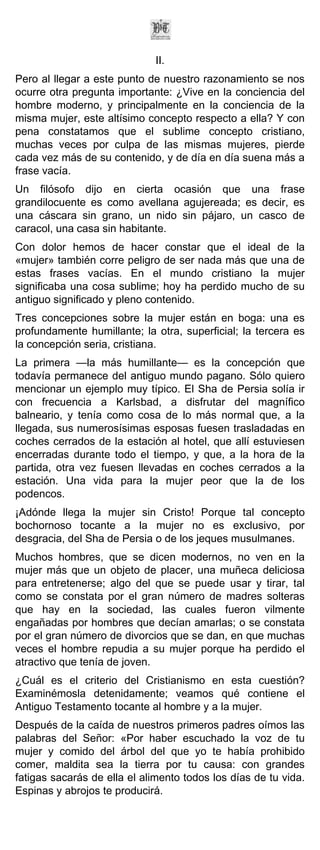 II.
Pero al llegar a este punto de nuestro razonamiento se nos
ocurre otra pregunta importante: ¿Vive en la conciencia del
hombre moderno, y principalmente en la conciencia de la
misma mujer, este altísimo concepto respecto a ella? Y con
pena constatamos que el sublime concepto cristiano,
muchas veces por culpa de las mismas mujeres, pierde
cada vez más de su contenido, y de día en día suena más a
frase vacía.
Un filósofo dijo en cierta ocasión que una frase
grandilocuente es como avellana agujereada; es decir, es
una cáscara sin grano, un nido sin pájaro, un casco de
caracol, una casa sin habitante.
Con dolor hemos de hacer constar que el ideal de la
«mujer» también corre peligro de ser nada más que una de
estas frases vacías. En el mundo cristiano la mujer
significaba una cosa sublime; hoy ha perdido mucho de su
antiguo significado y pleno contenido.
Tres concepciones sobre la mujer están en boga: una es
profundamente humillante; la otra, superficial; la tercera es
la concepción seria, cristiana.
La primera —la más humillante— es la concepción que
todavía permanece del antiguo mundo pagano. Sólo quiero
mencionar un ejemplo muy típico. El Sha de Persia solía ir
con frecuencia a Karlsbad, a disfrutar del magnífico
balneario, y tenía como cosa de lo más normal que, a la
llegada, sus numerosísimas esposas fuesen trasladadas en
coches cerrados de la estación al hotel, que allí estuviesen
encerradas durante todo el tiempo, y que, a la hora de la
partida, otra vez fuesen llevadas en coches cerrados a la
estación. Una vida para la mujer peor que la de los
podencos.
¡Adónde llega la mujer sin Cristo! Porque tal concepto
bochornoso tocante a la mujer no es exclusivo, por
desgracia, del Sha de Persia o de los jeques musulmanes.
Muchos hombres, que se dicen modernos, no ven en la
mujer más que un objeto de placer, una muñeca deliciosa
para entretenerse; algo del que se puede usar y tirar, tal
como se constata por el gran número de madres solteras
que hay en la sociedad, las cuales fueron vilmente
engañadas por hombres que decían amarlas; o se constata
por el gran número de divorcios que se dan, en que muchas
veces el hombre repudia a su mujer porque ha perdido el
atractivo que tenía de joven.
¿Cuál es el criterio del Cristianismo en esta cuestión?
Examinémosla detenidamente; veamos qué contiene el
Antiguo Testamento tocante al hombre y a la mujer.
Después de la caída de nuestros primeros padres oímos las
palabras del Señor: «Por haber escuchado la voz de tu
mujer y comido del árbol del que yo te había prohibido
comer, maldita sea la tierra por tu causa: con grandes
fatigas sacarás de ella el alimento todos los días de tu vida.
Espinas y abrojos te producirá.
 