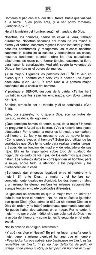 Comerás el pan con el sudor de tu frente, hasta que vuelvas
a la tierra., pues polvo eres, y a ser polvo tornarás»
(Génesis 3,17-19).
He ahí la misión del hombre, según el mandato de Dios.
Nosotros, los hombres, hemos de cavar la tierra, trabajar
duramente. Nosotros sacamos del fondo de las minas el
hierro y el carbón; nosotros regimos la vida industrial y fabril;
nosotros sembramos y recogemos las mieses; nosotros
sacamos la piedra de la cantera y construimos las casas;
nosotros tendemos puentes sobre los ríos caudalosos,
taladramos las rocas para formar túneles, cavamos la tierra
para hacer la canalización. Ved ahí: según la voluntad de
Dios, el hombre es el obrero del mundo.
¿Y la mujer? Oigamos las palabras del SEÑOR: «No es
bueno que el hombre esté solo: voy a hacerle una ayuda
adecuada» (Gen, 3-18). Y creó Dios a la primera mujer,
sacándola de la costilla del hombre.
Y prosigue el SEÑOR, después de la caída: «Tantas haré
tus fatigas cuantos sean tus embarazos: con dolor parirás
los hijos.
Sentirás atracción por tu marido, y él te dominará.» (Gen
3,16).
Esto, por supuesto, no lo quería Dios, son los frutos del
pecado, es decir, del egoísmo.
¿Qué concepto hemos de tener, pues, de la mujer? Hemos
de preguntar a Aquel que la creó. «Voy a hacerle una ayuda
adecuada.» Por lo tanto, la mujer es la ayuda y compañera
del hombre. Lo fue y es necesario que de nuevo lo sea.
¿Cómo puede ayudar al hombre? Sobre todo utilizando las
cualidades que Dios le ha dado para realizar ciertas tareas,
a través de su función de madre y de educadora de sus
hijos. Ella es la responsable sobre todo del cuidado del
hogar, del cuidado de los hijos, de los enfermos que pueda
haber. Los trabajos duros le corresponden al hombre; para
la mujer, sobre todo, a atención a los pequeños y los
quehaceres de la casa.
¿Se puede dar entonces igualdad entre el hombre y la
mujer? Sí; ante Dios, la mujer y el hombre son
completamente iguales en dignidad: los dos tienen un alma
y un mismo fin eterno, reciben los mismos sacramentos,
aunque tengan en parte cualidades diferentes.
La igualdad no consiste en que la mujer trate de imitar en
todo lo que hace el hombre. ¡No, no, no es ésta la igualdad
que quiso Dios! ¿Que cómo lo sé? Lo sé porque Dios es el
Dios del orden; y no habrá orden hasta que mande uno solo.
No puede haber dos cabezas en el hogar. Por lo tanto, la
mujer —no por propio mérito, sino por voluntad de Dios— es
la ayuda del hombre, y como tal, es la segunda en el orden
social.
Nos lo enseña el Antiguo Testamento.
¿Y qué nos dice el Nuevo? En primer lugar, enseña que la
mujer tiene la misma dignidad humana que el hombre.
«Pues todos los que habéis sido bautizados en Cristo estáis
revestidos de Cristo. Y ya no hay distinción de judío ni
griego, ni de siervo ni libre, ni tampoco de hombre ni mujer.
 