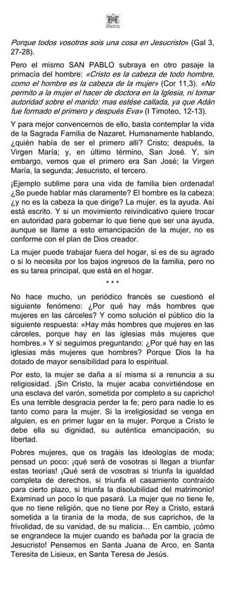 Porque todos vosotros sois una cosa en Jesucristo» (Gal 3,
27-28).
Pero el mismo SAN PABLO subraya en otro pasaje la
primacía del hombre: «Cristo es la cabeza de todo hombre,
como el hombre es la cabeza de la mujer» (Cor 11,3). «No
permito a la mujer el hacer de doctora en la Iglesia, ni tomar
autoridad sobre el marido: mas estése callada, ya que Adán
fue formado el primero y después Eva» (I Timoteo, 12-13).
Y para mejor convencernos de ello, basta contemplar la vida
de la Sagrada Familia de Nazaret. Humanamente hablando,
¿quién había de ser el primero allí? Cristo; después, la
Virgen María; y, en último término, San José. Y, sin
embargo, vemos que el primero era San José; la Virgen
María, la segunda; Jesucristo, el tercero.
¡Ejemplo sublime para una vida de familia bien ordenada!
¿Se puede hablar más claramente? El hombre es la cabeza;
¿y no es la cabeza la que dirige? La mujer. es la ayuda. Así
está escrito. Y si un movimiento reivindicativo quiere trocar
en autoridad para gobernar lo que tiene que ser una ayuda,
aunque se llame a esto emancipación de la mujer, no es
conforme con el plan de Dios creador.
La mujer puede trabajar fuera del hogar, si es de su agrado
o si lo necesita por los bajos ingresos de la familia, pero no
es su tarea principal, que está en el hogar.
                             ***
No hace mucho, un periódico francés se cuestionó el
siguiente fenómeno: ¿Por qué hay más hombres que
mujeres en las cárceles? Y como solución el público dio la
siguiente respuesta: «Hay más hombres que mujeres en las
cárceles, porque hay en las iglesias más mujeres que
hombres.» Y si seguimos preguntando: ¿Por qué hay en las
iglesias más mujeres que hombres? Porque Dios la ha
dotado de mayor sensibilidad para lo espiritual.
Por esto, la mujer se daña a sí misma si a renuncia a su
religiosidad. ¡Sin Cristo, la mujer acaba convirtiéndose en
una esclava del varón, sometida por completo a su capricho!
Es una terrible desgracia perder la fe; pero para nadie lo es
tanto como para la mujer. Si la irreligiosidad se venga en
alguien, es en primer lugar en la mujer. Porque a Cristo le
debe ella su dignidad, su auténtica emancipación, su
libertad.
Pobres mujeres, que os tragáis las ideologías de moda;
pensad un poco: ¡qué será de vosotras si llegan a triunfar
estas teorías! ¡Qué será de vosotras si triunfa la igualdad
completa de derechos, si triunfa el casamiento contraído
para cierto plazo, si triunfa la disolubilidad del matrimonio!
Examinad un poco lo que pasará. La mujer que no tiene fe,
que no tiene religión, que no tiene por Rey a Cristo, estará
sometida a la tiranía de la moda, de sus caprichos, de la
frivolidad, de su vanidad, de su malicia… En cambio, ¡cómo
se engrandece la mujer cuando es bañada por la gracia de
Jesucristo! Pensemos en Santa Juana de Arco, en Santa
Teresita de Lisieux, en Santa Teresa de Jesús.
 