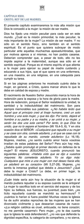 CAPÍTULO XXIII.
CRISTO, REY DE LAS MADRES.

El presente capítulo examinaremos la más alta misión que
Dios le concedió a la mujer: la misión de ser madre.
Dios ha fijado una misión peculiar para cada ser en este
mundo. ¿Cuál es la misión primordial, la más peculiar, la
más importante de la mujer? La misión de ser madre. Y no
sólo en el sentido físico, sino también en el sentido
espiritual. Es el punto que quisiera subrayar de modo
particular ante aquellas muchachas apesadumbradas, que
por motivos ajenos a sí mismas, no han podido casarse.
Deberían comprender que, a pesar de todo, ello no les
impide aspirar a la maternidad, aunque sea sólo en el
sentido espiritual. Porque es el mismo espíritu el que alienta
a la mujer para ejercer su papel de madre cuidando y
educando a sus hijos, que el que opera en una enfermera,
en una maestra, en una religiosa, en una catequista para
cumplir su tarea.
Si en las páginas anteriores he mostrado cuánto debe la
mujer, en general, a Cristo, quiera marcar ahora lo que le
debe en calidad de esposa y madre.
El nacimiento de Nuestro Señor Jesucristo marca la hora de
redención para la esposa y la hora de gloria para la madre.
Hora de redención, porque el Señor restableció la unidad, la
santidad y la indisolubilidad del matrimonio. Son para
siempre memorables sus palabras: «¿No habéis leído que
Aquel que al principio creó al linaje humano, creó un solo
hombre y una sola mujer, y que les dijo: Por tanto, dejará el
hombre a su padre y a su madre, y se unirá a su mujer, y
serán los dos una sola carne? Por tanto, lo que Dios ha
unido, que no lo separe el hombre» (Mt 19,4-5, 6). Y en otra
ocasión dice el SEÑOR: «Cualquiera que repudie a su mujer
y se case con otra, comete adulterio, y el que se case con la
repudiada de su marido, comete adulterio» (Lc 16,18).
Mujeres, madres, ¿no sentís cuánto amor hacia vosotras
irradian de estas palabras del Señor? Pero aún hay más.
¿Sabéis quién promulgó el primer decreto en defensa de la
mujer? El mismo JESUCRISTO, cuando pronunció las
siguientes palabras: «Habéis oído que se dijo a vuestros
mayores: No cometerás adulterio. Yo os digo más:
Cualquiera que mire a una mujer con mal deseo hacia ella,
ya adulteró en su corazón» (Mt 5,27-28). Mujeres, ¿no
sentís la inmensa gratitud que debéis a Jesucristo? ¿Qué
debe la mujer a Cristo? Le debe, en primer lugar, la
indisolubilidad del matrimonio.
¡Cuán triste sería aún hoy la situación de la mujer si el
marido pudiera repudiar a su esposa cuando se le antojara!
La mujer lo sacrifica todo en el servicio del esposo y de los
hijos: su belleza, sus fuerzas, su juventud; pues bien, ¿es
lícito repudiarla cuando se marchitó su hermosura? Y
¡cuántos lo harían si fuera posible! Muchas veces la Iglesia
ha de sufrir airados reproches de las mujeres que se han
divorciado civilmente y que desearían casarse de nuevo:
«¡La religión católica es cruel, anticuada, no tiene corazón;
no me permite casarme!» Pero mujer, ¿no te das cuenta
que la Iglesia te está defendiendo?, ¿no ves que defiende tu
dignidad específica, tu categoría de compañera, y no sierva,
 