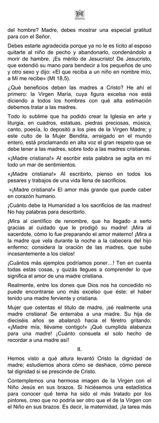 del hombre? Madre, debes mostrar una especial gratitud
para con el Señor.
Debes estarle agradecida porque ya no le es lícito al esposo
quitarte al niño de pecho y abandonarlo, condenándolo a
morir de hambre. ¡Es mérito de Jesucristo! De Jesucristo,
que extendió su mano para bendecir a los pequeños de uno
y otro sexo y dijo: «El que reciba a un niño en nombre mío,
a Mí me recibe» (Mt 18,5).
¿Qué beneficios deben las madres a Cristo? He ahí el
primero: la Virgen María, cuya figura excelsa nos está
diciendo a todos los hombres con qué alta estimación
debemos tratar a las madres.
Todo lo sublime que ha podido crear la Iglesia en arte y
liturgia, en cuadros, estatuas, piedras preciosas, música,
canto, poesía, lo depositó a los pies de la Virgen Madre; y
este culto de la Mujer Bendita, arraigado en el mundo
entero, está proclamando en alta voz el gran respeto que se
debe tener a las madres, sobre todo a las madres cristianas.
«¡Madre cristiana!» Al escribir esta palabra se agita en mí
todo un mar de sentimientos.
«¡Madre cristiana!» Al escribirlo, pienso en todos los
pesares y trabajos de una vida llena de sacrificios.
«¡Madre cristiana!» El amor más grande que puede caber
en corazón humano.
¡Cuánto debe la Humanidad a los sacrificios de las madres!
No hay palabras para describirlo.
¡Mira al científico de renombre, que ha llegado a serlo
gracias al cuidado que le prodigó su madre! ¡Mira al
sacerdote, cómo lo fue preparando el amor materno! ¡Mira a
la madre que vela durante la noche a la cabecera del hijo
enfermo; considera la oración de las madres, que sube
incesantemente a los cielos!
¡Cuántos más ejemplos podríamos poner…! Ten en cuenta
todas estas cosas, y quizás llegues a comprender lo que
significa el amor de una madre cristiana.
Realmente, entre los dones que Dios nos ha concedido no
puede encontrarse uno más excelso que éste: el haber
tenido una madre ferviente y cristiana.
Mujer que ostentas el título de madre, ¡sé realmente una
madre cristiana! Se enterraba a una madre. Su hija de
dieciséis años se abalanzó hacia el féretro gritando:
«¡Madre mía, llévame contigo!» ¡Qué cumplida alabanza
para una madre! ¡Cuánto consuela el solo hecho de
recordar a una madre así!
                             II.
Hemos visto a qué altura levantó Cristo la dignidad de
madre; estudiemos ahora cómo se deshace, cómo perece
tal dignidad si se prescinde de Cristo.
Contemplemos una hermosa imagen de la Virgen con el
Niño Jesús en sus brazos. Si hiciésemos una estadística
para conocer qué tema ha sido el más tratado por los
pintores, creo que no podría ser otro que el de la Virgen con
el Niño en sus brazos. Es decir, la maternidad, ¡la tarea más
 