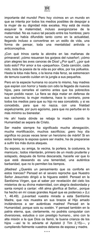 importante del mundo! Pero hoy vivimos en un mundo en
que se intenta por todos los medios posibles de despojar a
la mujer de su dignidad más excelsa. Hoy está de moda
esquivar la maternidad, incluso avergonzarse de la
maternidad. No es nuevo tal pecado entre los hombres; pero
nunca se había difundido tanto como en la actualidad,
llegando incluso a convertirse en un estilo de vida, una
forma de pensar, toda una mentalidad antivida o
anticonceptiva.
¡Con qué trinos canta la alondra en las mañanas de
primavera!; ¡cómo resuenan los gorjeos del ruiseñor!; ¡cómo
pían alegres las aves canoras de Dios! ¿Por qué?, ¿por qué
todo esto? Por amor a los «pequeños». Cada canción, cada
nido, toda la poesía de la vida es por ellos, por los polluelos.
Hasta la loba más fiera, o la leona más feroz, se estremecen
de ternura cuando cuidan en la jungla a sus pequeños.
Pero en la especie humana no ocurre lo mismo, hay madres
que espían con horror y hasta con odio la llegada de nuevos
hijos, para cerrarles el camino antes que los pobrecitos
hayan podido nacer. La fiera se deja matar en defensa de
sus cachorros; la mujer moderna, hace lo contrario, pone
todos los medios para que su hijo no sea concebido, y si es
concebido, para que no nazca. con una frialdad
espeluznante, por puro egoísmo, para que no perturbe en lo
más mínimo su bienestar.
He ahí hasta dónde se rebaja la madre cuando la
Humanidad se separa de Cristo.
Ser madre siempre ha significado mucha abnegación,
mucha mortificación, muchos sacrificios; ¡pero hoy día
significa no pocas veces tener un heroísmo de mártir! Si en
estos tiempos la esposa quiere ser madre, ha de prepararse
a sufrir los más duros ataques.
Su esposo, su amiga, la vecina, la portera, la costurera, la
manicura.; todos intentarán, primero de un modo prudente y
solapado, después de forma descarada, hacerle ver que lo
que está deseando es una temeridad, una auténtica
barbaridad, que no lo permiten los tiempos.
¡Madres! ¿Queréis un pensamiento que os conforte en
estos trances? Pensad en el severo reproche que Nuestro
Señor Jesucristo dirigió a la higuera estéril. Pensad en la
Santísima Virgen, que al saber por revelación del cielo los
misterios de su divina maternidad, con alegría desbordada y
santa rompió a cantar: «Mi alma glorifica al Señor., porque
ha hecho en mí cosas grandes Aquel que es poderoso.» (Lc
1, 46.49). ¡Levantad vuestra mirada a esta Santísima
Madre, que nos muestra en sus brazos al Hijo amado
invitándonos a ser auténticas madres! Pensad en la
Humanidad, porque sois su sostén. Y pensad también en la
patria eterna, que, ciertamente, no podréis conquistar con
diversiones, estudios o con prestigio humano., sino con la
alta misión a la que Dios os llamó, la buena crianza de los
hijos —así te lo advierte el Apóstol (I Tim 2,15)—, y
cumpliendo fielmente vuestros deberes de esposa y madre.
                             ***
 