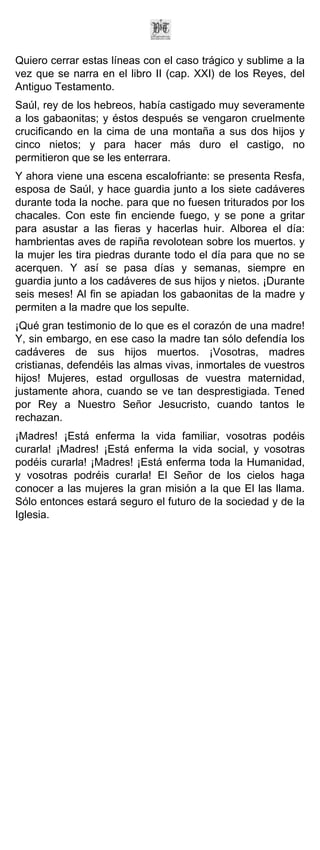 Quiero cerrar estas líneas con el caso trágico y sublime a la
vez que se narra en el libro II (cap. XXI) de los Reyes, del
Antiguo Testamento.
Saúl, rey de los hebreos, había castigado muy severamente
a los gabaonitas; y éstos después se vengaron cruelmente
crucificando en la cima de una montaña a sus dos hijos y
cinco nietos; y para hacer más duro el castigo, no
permitieron que se les enterrara.
Y ahora viene una escena escalofriante: se presenta Resfa,
esposa de Saúl, y hace guardia junto a los siete cadáveres
durante toda la noche. para que no fuesen triturados por los
chacales. Con este fin enciende fuego, y se pone a gritar
para asustar a las fieras y hacerlas huir. Alborea el día:
hambrientas aves de rapiña revolotean sobre los muertos. y
la mujer les tira piedras durante todo el día para que no se
acerquen. Y así se pasa días y semanas, siempre en
guardia junto a los cadáveres de sus hijos y nietos. ¡Durante
seis meses! Al fin se apiadan los gabaonitas de la madre y
permiten a la madre que los sepulte.
¡Qué gran testimonio de lo que es el corazón de una madre!
Y, sin embargo, en ese caso la madre tan sólo defendía los
cadáveres de sus hijos muertos. ¡Vosotras, madres
cristianas, defendéis las almas vivas, inmortales de vuestros
hijos! Mujeres, estad orgullosas de vuestra maternidad,
justamente ahora, cuando se ve tan desprestigiada. Tened
por Rey a Nuestro Señor Jesucristo, cuando tantos le
rechazan.
¡Madres! ¡Está enferma la vida familiar, vosotras podéis
curarla! ¡Madres! ¡Está enferma la vida social, y vosotras
podéis curarla! ¡Madres! ¡Está enferma toda la Humanidad,
y vosotras podréis curarla! El Señor de los cielos haga
conocer a las mujeres la gran misión a la que El las llama.
Sólo entonces estará seguro el futuro de la sociedad y de la
Iglesia.
 