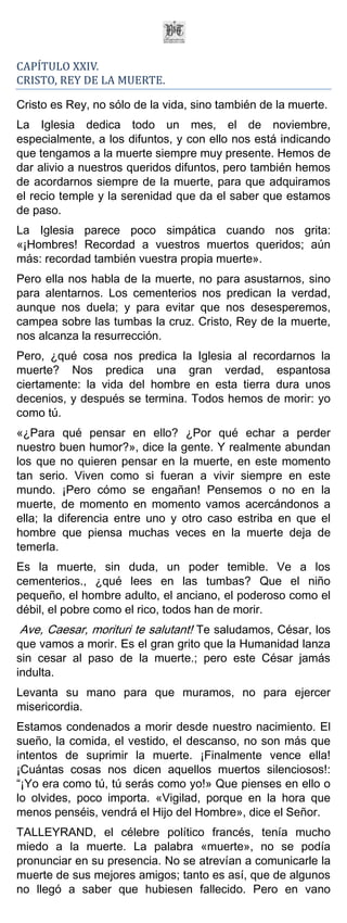 CAPÍTULO XXIV.
CRISTO, REY DE LA MUERTE.

Cristo es Rey, no sólo de la vida, sino también de la muerte.
La Iglesia dedica todo un mes, el de noviembre,
especialmente, a los difuntos, y con ello nos está indicando
que tengamos a la muerte siempre muy presente. Hemos de
dar alivio a nuestros queridos difuntos, pero también hemos
de acordarnos siempre de la muerte, para que adquiramos
el recio temple y la serenidad que da el saber que estamos
de paso.
La Iglesia parece poco simpática cuando nos grita:
«¡Hombres! Recordad a vuestros muertos queridos; aún
más: recordad también vuestra propia muerte».
Pero ella nos habla de la muerte, no para asustarnos, sino
para alentarnos. Los cementerios nos predican la verdad,
aunque nos duela; y para evitar que nos desesperemos,
campea sobre las tumbas la cruz. Cristo, Rey de la muerte,
nos alcanza la resurrección.
Pero, ¿qué cosa nos predica la Iglesia al recordarnos la
muerte? Nos predica una gran verdad, espantosa
ciertamente: la vida del hombre en esta tierra dura unos
decenios, y después se termina. Todos hemos de morir: yo
como tú.
«¿Para qué pensar en ello? ¿Por qué echar a perder
nuestro buen humor?», dice la gente. Y realmente abundan
los que no quieren pensar en la muerte, en este momento
tan serio. Viven como si fueran a vivir siempre en este
mundo. ¡Pero cómo se engañan! Pensemos o no en la
muerte, de momento en momento vamos acercándonos a
ella; la diferencia entre uno y otro caso estriba en que el
hombre que piensa muchas veces en la muerte deja de
temerla.
Es la muerte, sin duda, un poder temible. Ve a los
cementerios., ¿qué lees en las tumbas? Que el niño
pequeño, el hombre adulto, el anciano, el poderoso como el
débil, el pobre como el rico, todos han de morir.
Ave, Caesar, morituri te salutant! Te saludamos, César, los
que vamos a morir. Es el gran grito que la Humanidad lanza
sin cesar al paso de la muerte.; pero este César jamás
indulta.
Levanta su mano para que muramos, no para ejercer
misericordia.
Estamos condenados a morir desde nuestro nacimiento. El
sueño, la comida, el vestido, el descanso, no son más que
intentos de suprimir la muerte. ¡Finalmente vence ella!
¡Cuántas cosas nos dicen aquellos muertos silenciosos!:
“¡Yo era como tú, tú serás como yo!» Que pienses en ello o
lo olvides, poco importa. «Vigilad, porque en la hora que
menos penséis, vendrá el Hijo del Hombre», dice el Señor.
TALLEYRAND, el célebre político francés, tenía mucho
miedo a la muerte. La palabra «muerte», no se podía
pronunciar en su presencia. No se atrevían a comunicarle la
muerte de sus mejores amigos; tanto es así, que de algunos
no llegó a saber que hubiesen fallecido. Pero en vano
 