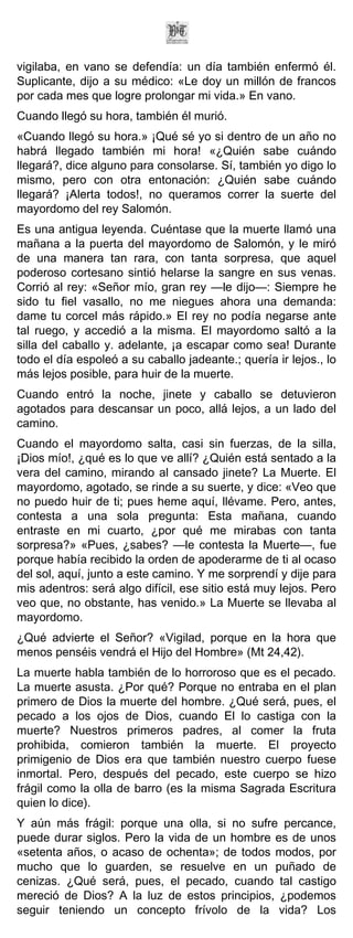 vigilaba, en vano se defendía: un día también enfermó él.
Suplicante, dijo a su médico: «Le doy un millón de francos
por cada mes que logre prolongar mi vida.» En vano.
Cuando llegó su hora, también él murió.
«Cuando llegó su hora.» ¡Qué sé yo si dentro de un año no
habrá llegado también mi hora! «¿Quién sabe cuándo
llegará?, dice alguno para consolarse. Sí, también yo digo lo
mismo, pero con otra entonación: ¿Quién sabe cuándo
llegará? ¡Alerta todos!, no queramos correr la suerte del
mayordomo del rey Salomón.
Es una antigua leyenda. Cuéntase que la muerte llamó una
mañana a la puerta del mayordomo de Salomón, y le miró
de una manera tan rara, con tanta sorpresa, que aquel
poderoso cortesano sintió helarse la sangre en sus venas.
Corrió al rey: «Señor mío, gran rey —le dijo—: Siempre he
sido tu fiel vasallo, no me niegues ahora una demanda:
dame tu corcel más rápido.» El rey no podía negarse ante
tal ruego, y accedió a la misma. El mayordomo saltó a la
silla del caballo y. adelante, ¡a escapar como sea! Durante
todo el día espoleó a su caballo jadeante.; quería ir lejos., lo
más lejos posible, para huir de la muerte.
Cuando entró la noche, jinete y caballo se detuvieron
agotados para descansar un poco, allá lejos, a un lado del
camino.
Cuando el mayordomo salta, casi sin fuerzas, de la silla,
¡Dios mío!, ¿qué es lo que ve allí? ¿Quién está sentado a la
vera del camino, mirando al cansado jinete? La Muerte. El
mayordomo, agotado, se rinde a su suerte, y dice: «Veo que
no puedo huir de ti; pues heme aquí, llévame. Pero, antes,
contesta a una sola pregunta: Esta mañana, cuando
entraste en mi cuarto, ¿por qué me mirabas con tanta
sorpresa?» «Pues, ¿sabes? —le contesta la Muerte—, fue
porque había recibido la orden de apoderarme de ti al ocaso
del sol, aquí, junto a este camino. Y me sorprendí y dije para
mis adentros: será algo difícil, ese sitio está muy lejos. Pero
veo que, no obstante, has venido.» La Muerte se llevaba al
mayordomo.
¿Qué advierte el Señor? «Vigilad, porque en la hora que
menos penséis vendrá el Hijo del Hombre» (Mt 24,42).
La muerte habla también de lo horroroso que es el pecado.
La muerte asusta. ¿Por qué? Porque no entraba en el plan
primero de Dios la muerte del hombre. ¿Qué será, pues, el
pecado a los ojos de Dios, cuando El lo castiga con la
muerte? Nuestros primeros padres, al comer la fruta
prohibida, comieron también la muerte. El proyecto
primigenio de Dios era que también nuestro cuerpo fuese
inmortal. Pero, después del pecado, este cuerpo se hizo
frágil como la olla de barro (es la misma Sagrada Escritura
quien lo dice).
Y aún más frágil: porque una olla, si no sufre percance,
puede durar siglos. Pero la vida de un hombre es de unos
«setenta años, o acaso de ochenta»; de todos modos, por
mucho que lo guarden, se resuelve en un puñado de
cenizas. ¿Qué será, pues, el pecado, cuando tal castigo
mereció de Dios? A la luz de estos principios, ¿podemos
seguir teniendo un concepto frívolo de la vida? Los
 
