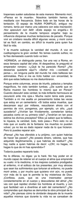trapenses suelen saludarse de esta manera: Memento morí,
«Piensa en la muerte». Nosotros también hemos de
meditarla con frecuencia. Sobre todo en las horas de la
tentación. El espejo de NUMA POMPILIO, antiguo rey
romano, tenía por marco una calavera con esta inscripción:
Hoc speculum non fallit: «Este espejo no engaña.» El
pensamiento de la muerte tampoco engaña: bajo su
influencia disípanse muchas tentaciones de pecado. Porque
vivir en cristiano resulta difícil algunas veces, y morir como
tal es fácil: en cambio, es difícil la muerte para quien fue
fácil la vida.
Y la muerte subraya la vanidad del mundo. A voz en
cuellopregona la gran verdad: No temas cuando sufres; no
te fíes demasiado cuando todo va bien.
HORMIDA, un distinguido persa, fue una vez a Roma, en
esos tiempos capital del orbe. Al despedirse, le preguntó el
emperador romano: «¿Qué te ha parecido Roma? ¿No
desearías quedarte aquí?» «Señor mío —contestó el
persa—, en ninguna parte del mundo he visto bellezas tan
admirables. Pero si me es lícito hablar con sinceridad, te
diré que estas bellezas no me deslumbraron.
Porque entre columnas, arcos de triunfo, palacios y templos
magníficos, he visto también tumbas. ¿De suerte que en
Roma mueren los hombres lo mismo que en Persia?
Cuando descubrí esta verdad, la más brillante hermosura se
oscureció ante mis ojos.» Mucha razón tenía este persa.
También a mí me asalta un pensamiento todas las veces
que estoy en un cementerio: «Si todos estos muertos, que
descansan aquí por millares, resucitaran ahora con el
permiso de vivir, pongamos, por ejemplo, un año, ¿qué
sucedería? ¿Vivirían tan frívolamente, cometerían tantos
pecados como en su primera vida? ¿Tendrían en tan poca
estima los divinos preceptos? Ellos ya saben que la belleza,
la riqueza, la vanidad, todo, todo pasa.» Pero esto no es
más que un sueño de la fantasía: los muertos no pueden
volver; ya no les es dado reparar nada de lo que hicieron.
Pero tú puedes reparar aún.
¡Piensa! ¿No has ofendido a tu prójimo, con quien habrías
de hacer las paces? ¿No posees dinero, valores, que has
adquirido ilegítimamente, y que habrías de restituir? ¿No
hay nadie a quien habrías de decir: «¡Oh!, no hagas, no
hagas lo que de mí has aprendido»?
Todavía puedes repararlo todo.
No lo difieras, no digas: ya lo haré. No hay poder en el
mundo capaz de retener en el cuerpo el alma que emprende
su vuelo: ni la medicina, ni los mejores cuidados prodigados
al enfermo, ni el sollozo de los presentes; por muy atroces
que sean los sufrimientos que torturan al enfermo, no puede
morir antes, y por mucho que quisiera vivir aún, no puede
vivir más de lo que le permite la ley misteriosa de Dios.
¡Confiesa, pues, que es una insensatez pensar
constantemente en el cuerpo y descuidarse del alma! ¿No
ves con qué rapidez olvidan los hombres al muerto, y con
qué facilidad van a divertirse al salir del cementerio? ¿No
comprendes qué deprisa se derrumba la obra principal de tu
vida? ¿No piensas cómo te olvidarán después de la muerte
aquellos mismos que durante tu vida no se cansaban de
 
