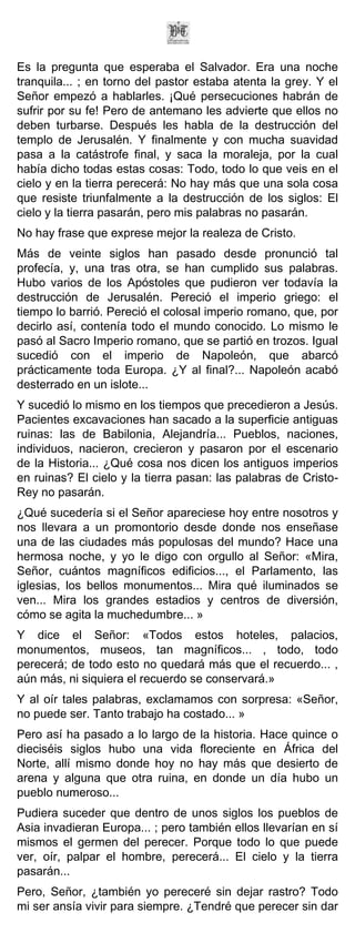 Es la pregunta que esperaba el Salvador. Era una noche
tranquila... ; en torno del pastor estaba atenta la grey. Y el
Señor empezó a hablarles. ¡Qué persecuciones habrán de
sufrir por su fe! Pero de antemano les advierte que ellos no
deben turbarse. Después les habla de la destrucción del
templo de Jerusalén. Y finalmente y con mucha suavidad
pasa a la catástrofe final, y saca la moraleja, por la cual
había dicho todas estas cosas: Todo, todo lo que veis en el
cielo y en la tierra perecerá: No hay más que una sola cosa
que resiste triunfalmente a la destrucción de los siglos: El
cielo y la tierra pasarán, pero mis palabras no pasarán.
No hay frase que exprese mejor la realeza de Cristo.
Más de veinte siglos han pasado desde pronunció tal
profecía, y, una tras otra, se han cumplido sus palabras.
Hubo varios de los Apóstoles que pudieron ver todavía la
destrucción de Jerusalén. Pereció el imperio griego: el
tiempo lo barrió. Pereció el colosal imperio romano, que, por
decirlo así, contenía todo el mundo conocido. Lo mismo le
pasó al Sacro Imperio romano, que se partió en trozos. Igual
sucedió con el imperio de Napoleón, que abarcó
prácticamente toda Europa. ¿Y al final?... Napoleón acabó
desterrado en un islote...
Y sucedió lo mismo en los tiempos que precedieron a Jesús.
Pacientes excavaciones han sacado a la superficie antiguas
ruinas: las de Babilonia, Alejandría... Pueblos, naciones,
individuos, nacieron, crecieron y pasaron por el escenario
de la Historia... ¿Qué cosa nos dicen los antiguos imperios
en ruinas? El cielo y la tierra pasan: las palabras de Cristo-
Rey no pasarán.
¿Qué sucedería si el Señor apareciese hoy entre nosotros y
nos llevara a un promontorio desde donde nos enseñase
una de las ciudades más populosas del mundo? Hace una
hermosa noche, y yo le digo con orgullo al Señor: «Mira,
Señor, cuántos magníficos edificios..., el Parlamento, las
iglesias, los bellos monumentos... Mira qué iluminados se
ven... Mira los grandes estadios y centros de diversión,
cómo se agita la muchedumbre... »
Y dice el Señor: «Todos estos hoteles, palacios,
monumentos, museos, tan magníficos... , todo, todo
perecerá; de todo esto no quedará más que el recuerdo... ,
aún más, ni siquiera el recuerdo se conservará.»
Y al oír tales palabras, exclamamos con sorpresa: «Señor,
no puede ser. Tanto trabajo ha costado... »
Pero así ha pasado a lo largo de la historia. Hace quince o
dieciséis siglos hubo una vida floreciente en África del
Norte, allí mismo donde hoy no hay más que desierto de
arena y alguna que otra ruina, en donde un día hubo un
pueblo numeroso...
Pudiera suceder que dentro de unos siglos los pueblos de
Asia invadieran Europa... ; pero también ellos llevarían en sí
mismos el germen del perecer. Porque todo lo que puede
ver, oír, palpar el hombre, perecerá... El cielo y la tierra
pasarán...
Pero, Señor, ¿también yo pereceré sin dejar rastro? Todo
mi ser ansía vivir para siempre. ¿Tendré que perecer sin dar
 