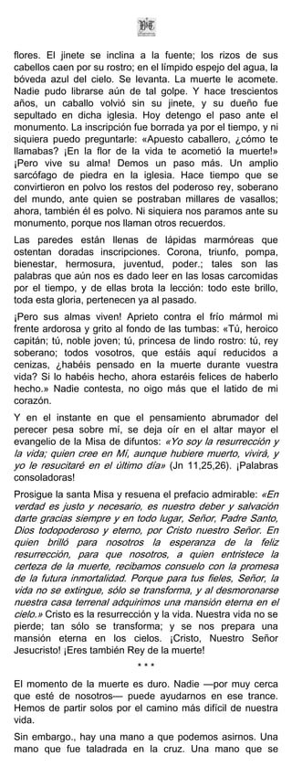 flores. El jinete se inclina a la fuente; los rizos de sus
cabellos caen por su rostro; en el límpido espejo del agua, la
bóveda azul del cielo. Se levanta. La muerte le acomete.
Nadie pudo librarse aún de tal golpe. Y hace trescientos
años, un caballo volvió sin su jinete, y su dueño fue
sepultado en dicha iglesia. Hoy detengo el paso ante el
monumento. La inscripción fue borrada ya por el tiempo, y ni
siquiera puedo preguntarle: «Apuesto caballero, ¿cómo te
llamabas? ¡En la flor de la vida te acometió la muerte!»
¡Pero vive su alma! Demos un paso más. Un amplio
sarcófago de piedra en la iglesia. Hace tiempo que se
convirtieron en polvo los restos del poderoso rey, soberano
del mundo, ante quien se postraban millares de vasallos;
ahora, también él es polvo. Ni siquiera nos paramos ante su
monumento, porque nos llaman otros recuerdos.
Las paredes están llenas de lápidas marmóreas que
ostentan doradas inscripciones. Corona, triunfo, pompa,
bienestar, hermosura, juventud, poder.; tales son las
palabras que aún nos es dado leer en las losas carcomidas
por el tiempo, y de ellas brota la lección: todo este brillo,
toda esta gloria, pertenecen ya al pasado.
¡Pero sus almas viven! Aprieto contra el frío mármol mi
frente ardorosa y grito al fondo de las tumbas: «Tú, heroico
capitán; tú, noble joven; tú, princesa de lindo rostro: tú, rey
soberano; todos vosotros, que estáis aquí reducidos a
cenizas, ¿habéis pensado en la muerte durante vuestra
vida? Si lo habéis hecho, ahora estaréis felices de haberlo
hecho.» Nadie contesta, no oigo más que el latido de mi
corazón.
Y en el instante en que el pensamiento abrumador del
perecer pesa sobre mí, se deja oír en el altar mayor el
evangelio de la Misa de difuntos: «Yo soy la resurrección y
la vida; quien cree en Mí, aunque hubiere muerto, vivirá, y
yo le resucitaré en el último día» (Jn 11,25,26). ¡Palabras
consoladoras!
Prosigue la santa Misa y resuena el prefacio admirable: «En
verdad es justo y necesario, es nuestro deber y salvación
darte gracias siempre y en todo lugar, Señor, Padre Santo,
Dios todopoderoso y eterno, por Cristo nuestro Señor. En
quien brilló para nosotros la esperanza de la feliz
resurrección, para que nosotros, a quien entristece la
certeza de la muerte, recibamos consuelo con la promesa
de la futura inmortalidad. Porque para tus fieles, Señor, la
vida no se extingue, sólo se transforma, y al desmoronarse
nuestra casa terrenal adquirimos una mansión eterna en el
cielo.» Cristo es la resurrección y la vida. Nuestra vida no se
pierde; tan sólo se transforma; y se nos prepara una
mansión eterna en los cielos. ¡Cristo, Nuestro Señor
Jesucristo! ¡Eres también Rey de la muerte!
                             ***
El momento de la muerte es duro. Nadie —por muy cerca
que esté de nosotros— puede ayudarnos en ese trance.
Hemos de partir solos por el camino más difícil de nuestra
vida.
Sin embargo., hay una mano a que podemos asirnos. Una
mano que fue taladrada en la cruz. Una mano que se
 