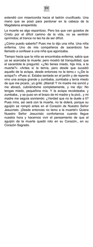 extendió con misericordia hacia el ladrón crucificado. Una
mano que se posó para perdonar en la cabeza de la
Magdalena arrepentida.
La muerte es algo espantoso. Pero los que van guiados de
Cristo por el difícil camino de la vida, no se sentirán
oprimidos; el trance no les ha de ser difícil.
¿Cómo puedo saberlo? Pues me lo dijo una niña. Una niña
enferma. Uno de mis compañeros de sacerdocio fue
llamado a confesar a una niña que agonizaba.
Tiempo hacia que la niña se encontraba enferma; sabía que
ya se acercaba la muerte; pero mostró tal tranquilidad, que
el sacerdote le preguntó: «¿No tienes miedo, hija mía, a la
muerte?» «Antes sí la temía, pero desde que sucedió
aquello de la avispa, desde entonces no la temo.» «¿De la
avispa?» «Pues sí. Estaba sentada en el jardín y de repente
vino una avispa grande y zumbaba, zumbaba y tenía miedo
de que me picará.; yo grité: ¡Mamá! Y mi madre me sonrió y
me abrazó, cubriéndome completamente, y me dijo: No
tengas miedo, pequeñina mía. Y la avispa revoloteaba. y
zumbaba., y se puso en el brazo de mi madre y la picó., y mi
madre me seguía sonriendo: ¿Verdad que no te duele a ti?
Pues mira, así será con la muerte, no te dolerá, porque su
aguijón se rompió antes en el Corazón de Nuestro Señor
Jesucristo. ¡Desde entonces no temo a la muerte!» Quiera
Nuestro Señor Jesucristo confortarnos cuando llegue
nuestra hora y hacernos vivir el pensamiento de que el
aguijón de la muerte quedó roto en su Corazón., en su
Corazón Sagrado.
 