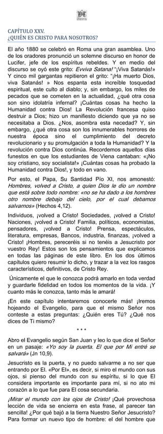 CAPÍTULO XXV.
¿QUIÉN ES CRISTO PARA NOSOTROS?

El año 1880 se celebró en Roma una gran asamblea. Uno
de los oradores pronunció un solemne discurso en honor de
Lucifer, jefe de los espíritus rebeldes. Y en medio del
discurso se oyó este grito: Evviva Satana! “¡Viva Satanás!»
Y cinco mil gargantas repitieron el grito: “¡Ha muerto Dios,
viva Satanás! » Nos espanta esta increíble tosquedad
espiritual, este culto al diablo; y, sin embargo, los miles de
pecados que se cometen en la actualidad, ¿qué otra cosa
son sino idolatría infernal? ¡Cuántas cosas ha hecho la
Humanidad contra Dios! La Revolución francesa quiso
destruir a Dios; hizo un manifiesto diciendo que ya no se
necesitaba a Dios. ¿Nos, asombra esta necedad? Y, sin
embargo, ¿qué otra cosa son los innumerables horrores de
nuestra época sino el cumplimiento del decreto
revolucionario y su promulgación a toda la Humanidad? Y la
revolución contra Dios continúa. Recordemos aquellos días
funestos en que los estudiantes de Viena cantaban: «¡No
soy cristiano, soy socialista!» ¡Cuántas cosas ha probado la
Humanidad contra Dios!, y todo en vano.
Por esto, el Papa, Su Santidad Pío XI, nos amonestó:
Hombres, volved a Cristo, a quien Dios le dio un nombre
que está sobre todo nombre: «no se ha dado a los hombres
otro nombre debajo del cielo, por el cual debamos
salvarnos» (Hechos 4,12).
Individuos, ¡volved a Cristo! Sociedades, ¡volved a Cristo!
Naciones, ¡volved a Cristo! Familia, políticos, economistas,
pensadores, ¡volved a Cristo! Prensa, espectáculos,
literatura, empresas, Bancos, industria, finanzas, ¡volved a
Cristo! ¡Hombres, pereceréis si no tenéis a Jesucristo por
vuestro Rey! Estos son los pensamientos que explicamos
en todas las páginas de este libro. En los dos últimos
capítulos quiero resumir lo dicho, y trazar a la vez los rasgos
característicos, definitivos, de Cristo Rey.
 Únicamente el que le conozca podrá amarlo en toda verdad
y guardarle fidelidad en todos los momentos de la vida. ¡Y
cuanto más le conozca, tanto más le amará!
¡En este capítulo intentaremos conocerle más! ¡Iremos
hojeando el Evangelio, para que el mismo Señor nos
conteste a estas preguntas: ¿Quién eres Tú? ¿Qué nos
dices de Ti mismo?
                             ***
Abro el Evangelio según San Juan y leo lo que dice el Señor
en un pasaje: «Yo soy la puerta. El que por Mi entré se
salvará» (Jn 10,9).
Jesucristo es la puerta, y no puedo salvarme a no ser que
entrando por El. «Por El», es decir, si miro el mundo con sus
ojos, si pienso del mundo con su espíritu, si lo que El
considera importante es importante para mí, si no ato mi
corazón a lo que fue para El cosa secundaria.
¡Mirar el mundo con los ojos de Cristo! ¡Qué provechosa
lección de vida se encierra en esta frase, al parecer tan
sencilla! ¿Por qué bajó a la tierra Nuestro Señor Jesucristo?
Para formar un nuevo tipo de hombre: el del hombre que
 