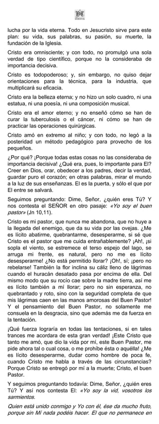 lucha por la vida eterna. Todo en Jesucristo sirve para este
plan: su vida, sus palabras, su pasión, su muerte, la
fundación de la Iglesia.
Cristo era omnisciente; y con todo, no promulgó una sola
verdad de tipo científico, porque no la consideraba de
importancia decisiva.
Cristo es todopoderoso; y, sin embargo, no quiso dejar
orientaciones para la técnica, para la industria, que
multiplicará su eficacia.
Cristo era la belleza eterna; y no hizo un solo cuadro, ni una
estatua, ni una poesía, ni una composición musical.
Cristo era el amor eterno; y no enseñó cómo se han de
curar la tuberculosis o el cáncer, ni cómo se han de
practicar las operaciones quirúrgicas.
Cristo amó en extremo al niño; y con todo, no legó a la
posteridad un método pedagógico para provecho de los
pequeños.
¿Por qué? ¡Porque todas estas cosas no las consideraba de
importancia decisiva! ¿Qué era, pues, lo importante para El?
Creer en Dios, orar, obedecer a los padres, decir la verdad,
guardar puro el corazón; en otras palabras, mirar el mundo
a la luz de sus enseñanzas. El es la puerta, y sólo el que por
El entre se salvará.
Seguimos preguntando: Dime, Señor, ¿quién eres Tú? Y
nos contesta el SEÑOR en otro pasaje: «Yo soy el buen
pastor» (Jn 10,11).
Cristo es mi pastor, que nunca me abandona, que no huye a
la llegada del enemigo, que da su vida por las ovejas. ¿Me
es lícito abatirme, quebrantarme, desesperarme, si sé que
Cristo es el pastor que me cuida entrañablemente? ¡Ah!, ¡si
sopla el viento, se estremece el terso espejo del lago, se
arruga mi frente, es natural, pero no me es lícito
desesperarme! ¿No está permitido llorar? ¡Oh!, sí; ¡pero no
rebelarse! También la flor inclina su cáliz lleno de lágrimas
cuando el huracán desatado pasa por encima de ella. Del
mismo modo que su rocío cae sobre la madre tierra, así me
es lícito también a mí llorar; pero no sin esperanza, no
quebrantado y roto, sino con la seguridad completa de que
mis lágrimas caen en las manos amorosas del Buen Pastor!
Y el pensamiento del Buen Pastor, no solamente me
consuela en la desgracia, sino que además me da fuerza en
la tentación.
¡Qué fuerza lograría en todas las tentaciones, si en tales
trances me acordara de esta gran verdad! ¡Este Cristo que
tanto me amó, que dio la vida por mí, este Buen Pastor, me
pide ahora tal o cual cosa, o me prohíbe ésta o aquélla! ¿Me
es lícito desesperarme, dudar como hombre de poca fe,
cuando Cristo me habla a través de las circunstancias?
Porque Cristo se entregó por mí a la muerte; Cristo, el buen
Pastor.
Y seguimos preguntando todavía: Dime, Señor, ¿quién eres
Tú? Y así nos contesta El: «Yo soy la vid, vosotros los
sarmientos.
Quien está unido conmigo y Yo con él, ése da mucho fruto,
porque sin Mí nada podéis hacer. El que no permanece en
 