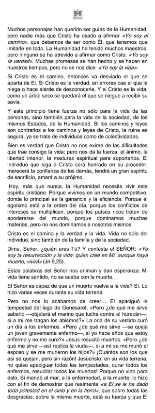 Muchos personajes han querido ser guías de la Humanidad,
pero nadie más que Cristo ha osado a afirmar «Yo soy el
camino», que debemos de ser como Él, que tenemos que
imitarle en todo. La Humanidad ha tenido muchos maestros,
pero ninguno se ha atrevido a afirmar como Cristo: «Yo soy
la verdad». Muchas promesas se han hecho y se hacen en
nuestros tiempos, pero no se nos dice: «Yo soy la vida».
Si Cristo es el camino, entonces va desviado el que se
aparta de El. Si Cristo es la verdad, en errores cae el que le
niega o hace alarde de desconocerle. Y si Cristo es la vida,
como un árbol seco se quedará el que se niegue a recibir su
savia.
Y este principio tiene fuerza no sólo para la vida de las
personas, sino también para la vida de la sociedad, de los
mismos Estados, de la Humanidad. Si los caminos y leyes
son contrarios a los caminos y leyes de Cristo, la ruina es
segura, ya se trate de individuos como de colectividades.
Bien es verdad que Cristo no nos exime de las dificultades
que trae consigo la vida; pero nos da la fuerza, el ánimo, la
libertad interior, la madurez espiritual para soportarlos. El
individuo que siga a Cristo será honrado en su proceder,
merecerá la confianza de los demás, tendrá un gran espíritu
de sacrificio, amará a su prójimo.
 Hoy, más que nunca, la Humanidad necesita vivir este
espíritu cristiano. Porque vivimos en un mundo competitivo,
donde lo principal es la ganancia y la eficiencia. Porque el
egoísmo está a la orden del día, porque los conflictos de
intereses se multiplican, porque los países ricos tratan de
apoderarse del mundo, porque dominamos muchas
materias, pero no nos dominamos a nosotros mismos.
Cristo es el camino y la verdad y la vida. Vida no sólo del
individuo, sino también de la familia y de la sociedad.
Dime, Señor, ¿quién eres Tú? Y contesta el SEÑOR: «Yo
soy la resurrección y la vida: quien cree en Mí, aunque haya
muerto, vivirá» (Jn 9,25).
Estas palabras del Señor nos animan y dan esperanza. Mi
vida tiene sentido, no se acaba con la muerte.
El Señor es capaz de que un muerto vuelva a la vida? Sí. Lo
hizo varias veces durante su vida terrena.
Pero no nos lo acabamos de creer… El apaciguó la
tempestad del lago de Genesaret. «Pero ¿de qué me sirve
saberlo —objetará el marino que lucha contra el huracán—,
si a mí me tragan los abismos?» La orla de su vestido curó
un día a los enfermos. «Pero ¿de qué me sirve —se queja
un joven gravemente enfermo—, si yo hace años que estoy
enfermo y no me curo?» Jesús resucitó muertos. «Pero ¿de
qué me sirve —así replica la viuda—, si a mí se me murió el
esposo y se me murieron los hijos?» ¡Cuántos son los que
así se quejan, pero sin razón! Jesucristo, en su vida terrena,
no quiso apaciguar todas las tempestades, curar todos los
enfermos, resucitar todos los muertos! Porque no vino para
esto. Si mandó al mar, a la enfermedad, a la muerte, lo hizo
con el fin de demostrar que realmente «a El se le ha dado
toda potestad en el cielo y en la tierra», que sobre todas las
desgracias, sobre la misma muerte, está su fuerza y que El
 