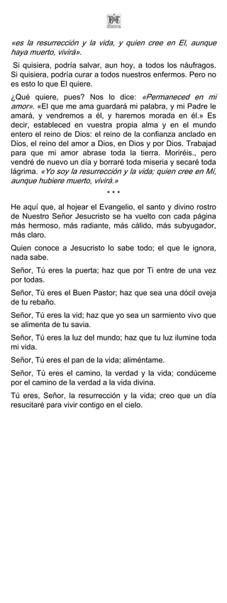 «es la resurrección y la vida, y quien cree en El, aunque
haya muerto, vivirá».
Si quisiera, podría salvar, aun hoy, a todos los náufragos.
Si quisiera, podría curar a todos nuestros enfermos. Pero no
es esto lo que El quiere.
¿Qué quiere, pues? Nos lo dice: «Permaneced en mi
amor». «El que me ama guardará mi palabra, y mi Padre le
amará, y vendremos a él, y haremos morada en él.» Es
decir, estableced en vuestra propia alma y en el mundo
entero el reino de Dios: el reino de la confianza anclado en
Dios, el reino del amor a Dios, en Dios y por Dios. Trabajad
para que mi amor abrase toda la tierra. Moriréis., pero
vendré de nuevo un día y borraré toda miseria y secaré toda
lágrima. «Yo soy la resurrección y la vida; quien cree en Mí,
aunque hubiere muerto, vivirá.»
                            ***
He aquí que, al hojear el Evangelio, el santo y divino rostro
de Nuestro Señor Jesucristo se ha vuelto con cada página
más hermoso, más radiante, más cálido, más subyugador,
más claro.
Quien conoce a Jesucristo lo sabe todo; el que le ignora,
nada sabe.
Señor, Tú eres la puerta; haz que por Ti entre de una vez
por todas.
Señor, Tú eres el Buen Pastor; haz que sea una dócil oveja
de tu rebaño.
Señor, Tú eres la vid; haz que yo sea un sarmiento vivo que
se alimenta de tu savia.
Señor, Tú eres la luz del mundo; haz que tu luz ilumine toda
mi vida.
Señor, Tú eres el pan de la vida; aliméntame.
Señor, Tú eres el camino, la verdad y la vida; condúceme
por el camino de la verdad a la vida divina.
Tú eres, Señor, la resurrección y la vida; creo que un día
resucitaré para vivir contigo en el cielo.
 