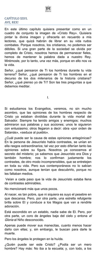 CAPÍTULO XXVI.
AVE, REX!

En este último capítulo quisiera presentar como en un
cuadro de conjunto la imagen de «Cristo Rey». Quisiera
pintar la divina imagen y ofrecerla en recuerdo a mis
lectores, que quizá habrán de librar en su vida rudos
combates. Porque nosotros, los cristianos, no podemos ser
débiles. Si una gran parte de la sociedad se olvida por
completo de Cristo, nosotros hemos de permanecer fieles,
hemos de mantener la palabra dada a nuestro Rey.
Mirémosle, por lo tanto, una vez más, porque en ello nos va
la vida.
Señor, ¿qué pensaron de Ti los hombres durante tu vida
terrena? Señor, ¿qué pensaron de Ti los hombres en el
decurso de los dos milenarios de la historia cristiana?
Señor, ¿qué pienso yo de Ti? Son las tres preguntas a que
debemos meditar.


                               I.


Si estudiamos los Evangelios, veremos, no sin mucho
asombro, que las opiniones de los hombres respecto de
Cristo ya estaban divididas durante la vida mortal del
Salvador. Siempre ha tenido amigos y enemigos; muchos
admiraron sus palabras y sus acciones; unos le siguieron
con entusiasmo; otros llegaron a decir: obra «por orden de
Satanás», «seduce al pueblo».
¿Cuál puede ser la causa de estas opiniones antagónicas?
En la persona de Jesucristo había contrastes, se unían en
ella rasgos extraordinarios; tal vez por esto diferían tanto las
opiniones sobre su figura. Nosotros ya conocemos el
secreto del misterio; ya sabemos que Jesucristo era Dios y
también hombre; nos lo confirman justamente los
contrastes, de otro modo incomprensibles, que se entretejen
en toda su vida. Pero sus contemporáneos no lo sabían
como nosotros, aunque tenían que descubrirlo, porque no
les faltaban medios.
Veían a cada paso que la vida de Jesucristo estaba llena
de contrastes admirables.
No mencionaré más que unos pocos.
Al nacer, es tan pobre, que ni siquiera es suyo el pesebre en
que descansa. Pero, por otra parte, una estrella refulgente
brilla sobre El y conduce a los Magos que van a rendirle
adoración.
Está escondido en un establo, nadie sabe de El. Pero, por
otra parte, un coro de ángeles baja del cielo y entona el
Gloria al Niño desconocido.
Apenas puede mover sus manecitas, cuanto menos hacer
daño con ellas; y, sin embargo, le buscan para darle la
muerte.
Pero los ángeles le protegen en la huída.
¿Quién puede ser este Cristo? ¿Podía ser un mero
hombre? Hay más: No iba a la escuela; y, con todo, a los
 