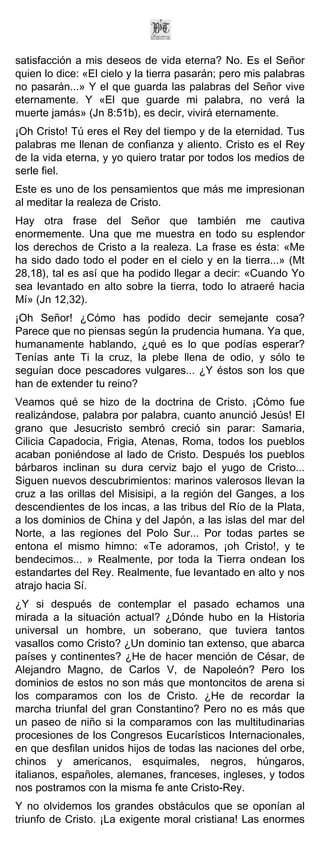 satisfacción a mis deseos de vida eterna? No. Es el Señor
quien lo dice: «El cielo y la tierra pasarán; pero mis palabras
no pasarán...» Y el que guarda las palabras del Señor vive
eternamente. Y «El que guarde mi palabra, no verá la
muerte jamás» (Jn 8:51b), es decir, vivirá eternamente.
¡Oh Cristo! Tú eres el Rey del tiempo y de la eternidad. Tus
palabras me llenan de confianza y aliento. Cristo es el Rey
de la vida eterna, y yo quiero tratar por todos los medios de
serle fiel.
Este es uno de los pensamientos que más me impresionan
al meditar la realeza de Cristo.
Hay otra frase del Señor que también me cautiva
enormemente. Una que me muestra en todo su esplendor
los derechos de Cristo a la realeza. La frase es ésta: «Me
ha sido dado todo el poder en el cielo y en la tierra...» (Mt
28,18), tal es así que ha podido llegar a decir: «Cuando Yo
sea levantado en alto sobre la tierra, todo lo atraeré hacia
Mí» (Jn 12,32).
¡Oh Señor! ¿Cómo has podido decir semejante cosa?
Parece que no piensas según la prudencia humana. Ya que,
humanamente hablando, ¿qué es lo que podías esperar?
Tenías ante Ti la cruz, la plebe llena de odio, y sólo te
seguían doce pescadores vulgares... ¿Y éstos son los que
han de extender tu reino?
Veamos qué se hizo de la doctrina de Cristo. ¡Cómo fue
realizándose, palabra por palabra, cuanto anunció Jesús! El
grano que Jesucristo sembró creció sin parar: Samaria,
Cilicia Capadocia, Frigia, Atenas, Roma, todos los pueblos
acaban poniéndose al lado de Cristo. Después los pueblos
bárbaros inclinan su dura cerviz bajo el yugo de Cristo...
Siguen nuevos descubrimientos: marinos valerosos llevan la
cruz a las orillas del Misisipi, a la región del Ganges, a los
descendientes de los incas, a las tribus del Río de la Plata,
a los dominios de China y del Japón, a las islas del mar del
Norte, a las regiones del Polo Sur... Por todas partes se
entona el mismo himno: «Te adoramos, ¡oh Cristo!, y te
bendecimos... » Realmente, por toda la Tierra ondean los
estandartes del Rey. Realmente, fue levantado en alto y nos
atrajo hacia Sí.
¿Y si después de contemplar el pasado echamos una
mirada a la situación actual? ¿Dónde hubo en la Historia
universal un hombre, un soberano, que tuviera tantos
vasallos como Cristo? ¿Un dominio tan extenso, que abarca
países y continentes? ¿He de hacer mención de César, de
Alejandro Magno, de Carlos V, de Napoleón? Pero los
dominios de estos no son más que montoncitos de arena si
los comparamos con los de Cristo. ¿He de recordar la
marcha triunfal del gran Constantino? Pero no es más que
un paseo de niño si la comparamos con las multitudinarias
procesiones de los Congresos Eucarísticos Internacionales,
en que desfilan unidos hijos de todas las naciones del orbe,
chinos y americanos, esquimales, negros, húngaros,
italianos, españoles, alemanes, franceses, ingleses, y todos
nos postramos con la misma fe ante Cristo-Rey.
Y no olvidemos los grandes obstáculos que se oponían al
triunfo de Cristo. ¡La exigente moral cristiana! Las enormes
 