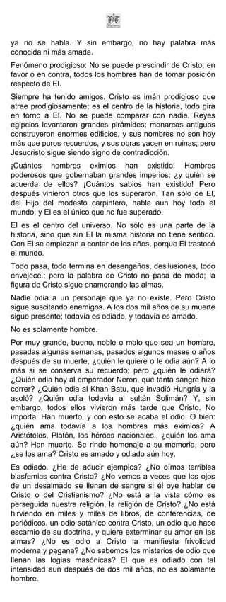 ya no se habla. Y sin embargo, no hay palabra más
conocida ni más amada.
Fenómeno prodigioso: No se puede prescindir de Cristo; en
favor o en contra, todos los hombres han de tomar posición
respecto de El.
Siempre ha tenido amigos. Cristo es imán prodigioso que
atrae prodigiosamente; es el centro de la historia, todo gira
en torno a El. No se puede comparar con nadie. Reyes
egipcios levantaron grandes pirámides; monarcas antiguos
construyeron enormes edificios, y sus nombres no son hoy
más que puros recuerdos, y sus obras yacen en ruinas; pero
Jesucristo sigue siendo signo de contradicción.
¡Cuántos hombres eximios han existido! Hombres
poderosos que gobernaban grandes imperios; ¿y quién se
acuerda de ellos? ¡Cuántos sabios han existido! Pero
después vinieron otros que los superaron. Tan sólo de El,
del Hijo del modesto carpintero, habla aún hoy todo el
mundo, y El es el único que no fue superado.
El es el centro del universo. No sólo es una parte de la
historia, sino que sin El la misma historia no tiene sentido.
Con El se empiezan a contar de los años, porque El trastocó
el mundo.
Todo pasa, todo termina en desengaños, desilusiones, todo
envejece.; pero la palabra de Cristo no pasa de moda; la
figura de Cristo sigue enamorando las almas.
Nadie odia a un personaje que ya no existe. Pero Cristo
sigue suscitando enemigos. A los dos mil años de su muerte
sigue presente; todavía es odiado, y todavía es amado.
No es solamente hombre.
Por muy grande, bueno, noble o malo que sea un hombre,
pasadas algunas semanas, pasados algunos meses o años
después de su muerte, ¿quién le quiere o le odia aún? A lo
más si se conserva su recuerdo; pero ¿quién le odiará?
¿Quién odia hoy al emperador Nerón, que tanta sangre hizo
correr? ¿Quién odia al Khan Batu, que invadió Hungría y la
asoló? ¿Quién odia todavía al sultán Solimán? Y, sin
embargo, todos ellos vivieron más tarde que Cristo. No
importa. Han muerto, y con esto se acaba el odio. O bien:
¿quién ama todavía a los hombres más eximios? A
Aristóteles, Platón, los héroes nacionales., ¿quién los ama
aún? Han muerto. Se rinde homenaje a su memoria, pero
¿se los ama? Cristo es amado y odiado aún hoy.
Es odiado. ¿He de aducir ejemplos? ¿No oímos terribles
blasfemias contra Cristo? ¿No vemos a veces que los ojos
de un desalmado se llenan de sangre si él oye hablar de
Cristo o del Cristianismo? ¿No está a la vista cómo es
perseguida nuestra religión, la religión de Cristo? ¿No está
hirviendo en miles y miles de libros, de conferencias, de
periódicos. un odio satánico contra Cristo, un odio que hace
escarnio de su doctrina, y quiere exterminar su amor en las
almas? ¿No es odio a Cristo la manifiesta frivolidad
moderna y pagana? ¿No sabemos los misterios de odio que
llenan las logias masónicas? El que es odiado con tal
intensidad aun después de dos mil años, no es solamente
hombre.
 