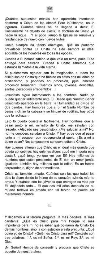 ¡Cuántas supuestos mesías han aparecido intentando
desterrar a Cristo de las almas! Pero inútilmente, no lo
lograron. Cuántas veces se ha llegado a decir: El
Cristianismo ha dejado de existir, la doctrina de Cristo ya
nadie la sigue… Y al poco tiempo la Iglesia se renueva y
resplandece de nuevo con nuevos frutos.
Cristo siempre ha tenido enemigos., que no pudieron
prevalecer contra El. Cristo ha sido siempre el ideal
adorable de los hombres en todas las épocas.
Gracias a El hemos sabido lo que vale un alma, pues El se
entregó para salvarla. Gracias a Cristo sabemos que
estamos llamados a la vida eterna.
Si pudiésemos agrupar con la imaginación a todos los
discípulos de Cristo que ha habido en estos dos mil años de
cristianismo, y ponerlos en procesión, ¡qué inmensa
procesión formarían! ¡Cuántos niños, jóvenes, doncellas,
santos, pecadores arrepentidos…!
Jesucristo sigue interpelando a los hombres. Nadie se
puede quedar indiferente ante El. Desde que Nuestro Señor
Jesucristo apareció en la tierra, la Humanidad se divide en
dos bandos. Hay hombres que al oír el Santo Nombre de
Jesús inclinan la cabeza y se hincan de rodillas; hay otros
que lo rechazan.
Esto lo puedo constatar fácilmente. Hay hombres que al
pasar junto a mí, ministro de Cristo, me saludan con
respeto: «Alabado sea Jesucristo.» ¿Me saludan a mí? No;
no me conocen; saludan a Cristo. Y hay otros que al pasar
junto a mí escupen con repugnancia al suelo. ¿Es a mí a
quien odian? No; tampoco me conocen; odian a Cristo.
Hay quienes afirman que Cristo es el ideal más grande que
pueda concebirse; hay quienes dicen: ¿qué me importa este
Jesús?, ¿qué tengo yo que ver con El? Hay millones de
hombres que están pendientes de El con un amor jamás
igualado; también hay millones que le odian. Es un hecho
sorprendente, digno de ser meditado.
Cristo es también amado. Cuántos son los que todos los
días le dicen desde lo íntimo de su corazón: «Jesús mío, te
amo.» Y cuántos son los jóvenes que entregan su vida por
El, dejándolo todo… El que dos mil años después de su
muerte todavía es amado con tal fervor, no puede ser
meramente hombre.


                            III.


Y llegamos a la tercera pregunta, la más decisiva, la más
candente: ¿Qué es Cristo para mí? Porque lo más
importante para mí no es saber qué opinaron de Cristo los
demás hombres, sino la contestación a esta pregunta: ¿Qué
opino yo de Cristo? ¿Quién es Cristo para mí? Contesto con
tres palabras: 1.ª, es mi Señor; 2.ª, es mi Rey; 3.ª, es mi
Dios.
¡Mi Señor! Hemos de consentir y procurar que Cristo se
adueñe de nuestra alma.
 