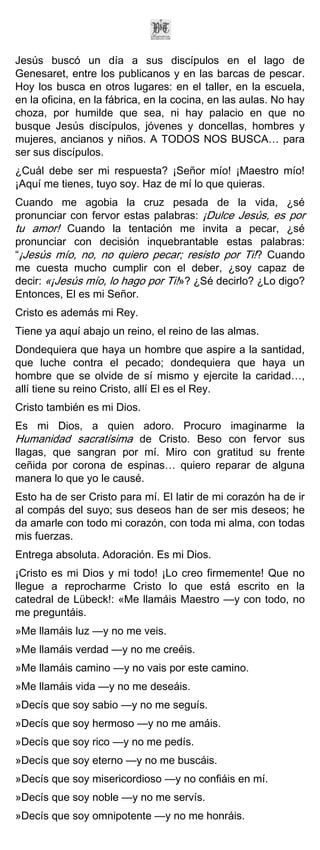 Jesús buscó un día a sus discípulos en el lago de
Genesaret, entre los publicanos y en las barcas de pescar.
Hoy los busca en otros lugares: en el taller, en la escuela,
en la oficina, en la fábrica, en la cocina, en las aulas. No hay
choza, por humilde que sea, ni hay palacio en que no
busque Jesús discípulos, jóvenes y doncellas, hombres y
mujeres, ancianos y niños. A TODOS NOS BUSCA… para
ser sus discípulos.
¿Cuál debe ser mi respuesta? ¡Señor mío! ¡Maestro mío!
¡Aquí me tienes, tuyo soy. Haz de mí lo que quieras.
Cuando me agobia la cruz pesada de la vida, ¿sé
pronunciar con fervor estas palabras: ¡Dulce Jesús, es por
tu amor! Cuando la tentación me invita a pecar, ¿sé
pronunciar con decisión inquebrantable estas palabras:
“¡Jesús mío, no, no quiero pecar; resisto por Ti!? Cuando
me cuesta mucho cumplir con el deber, ¿soy capaz de
decir: «¡Jesús mío, lo hago por Ti!»? ¿Sé decirlo? ¿Lo digo?
Entonces, El es mi Señor.
Cristo es además mi Rey.
Tiene ya aquí abajo un reino, el reino de las almas.
Dondequiera que haya un hombre que aspire a la santidad,
que luche contra el pecado; dondequiera que haya un
hombre que se olvide de sí mismo y ejercite la caridad…,
allí tiene su reino Cristo, allí El es el Rey.
Cristo también es mi Dios.
Es mi Dios, a quien adoro. Procuro imaginarme la
Humanidad sacratísima de Cristo. Beso con fervor sus
llagas, que sangran por mí. Miro con gratitud su frente
ceñida por corona de espinas… quiero reparar de alguna
manera lo que yo le causé.
Esto ha de ser Cristo para mí. El latir de mi corazón ha de ir
al compás del suyo; sus deseos han de ser mis deseos; he
da amarle con todo mi corazón, con toda mi alma, con todas
mis fuerzas.
Entrega absoluta. Adoración. Es mi Dios.
¡Cristo es mi Dios y mi todo! ¡Lo creo firmemente! Que no
llegue a reprocharme Cristo lo que está escrito en la
catedral de Lübeck!: «Me llamáis Maestro —y con todo, no
me preguntáis.
»Me llamáis luz —y no me veis.
»Me llamáis verdad —y no me creéis.
»Me llamáis camino —y no vais por este camino.
»Me llamáis vida —y no me deseáis.
»Decís que soy sabio —y no me seguís.
»Decís que soy hermoso —y no me amáis.
»Decís que soy rico —y no me pedís.
»Decís que soy eterno —y no me buscáis.
»Decís que soy misericordioso —y no confiáis en mí.
»Decís que soy noble —y no me servís.
»Decís que soy omnipotente —y no me honráis.
 
