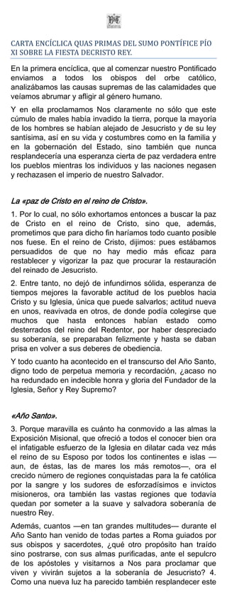 CARTA ENCÍCLICA QUAS PRIMAS DEL SUMO PONTÍFICE PÍO
XI SOBRE LA FIESTA DECRISTO REY.

En la primera encíclica, que al comenzar nuestro Pontificado
enviamos a todos los obispos del orbe católico,
analizábamos las causas supremas de las calamidades que
veíamos abrumar y afligir al género humano.
Y en ella proclamamos Nos claramente no sólo que este
cúmulo de males había invadido la tierra, porque la mayoría
de los hombres se habían alejado de Jesucristo y de su ley
santísima, así en su vida y costumbres como en la familia y
en la gobernación del Estado, sino también que nunca
resplandecería una esperanza cierta de paz verdadera entre
los pueblos mientras los individuos y las naciones negasen
y rechazasen el imperio de nuestro Salvador.


La «paz de Cristo en el reino de Cristo».
1. Por lo cual, no sólo exhortamos entonces a buscar la paz
de Cristo en el reino de Cristo, sino que, además,
prometimos que para dicho fin haríamos todo cuanto posible
nos fuese. En el reino de Cristo, dijimos: pues estábamos
persuadidos de que no hay medio más eficaz para
restablecer y vigorizar la paz que procurar la restauración
del reinado de Jesucristo.
2. Entre tanto, no dejó de infundirnos sólida, esperanza de
tiempos mejores la favorable actitud de los pueblos hacia
Cristo y su Iglesia, única que puede salvarlos; actitud nueva
en unos, reavivada en otros, de donde podía colegirse que
muchos que hasta entonces habían estado como
desterrados del reino del Redentor, por haber despreciado
su soberanía, se preparaban felizmente y hasta se daban
prisa en volver a sus deberes de obediencia.
Y todo cuanto ha acontecido en el transcurso del Año Santo,
digno todo de perpetua memoria y recordación, ¿acaso no
ha redundado en indecible honra y gloria del Fundador de la
Iglesia, Señor y Rey Supremo?


«Año Santo».
3. Porque maravilla es cuánto ha conmovido a las almas la
Exposición Misional, que ofreció a todos el conocer bien ora
el infatigable esfuerzo de la Iglesia en dilatar cada vez más
el reino de su Esposo por todos los continentes e islas —
aun, de éstas, las de mares los más remotos—, ora el
crecido número de regiones conquistadas para la fe católica
por la sangre y los sudores de esforzadísimos e invictos
misioneros, ora también las vastas regiones que todavía
quedan por someter a la suave y salvadora soberanía de
nuestro Rey.
Además, cuantos —en tan grandes multitudes— durante el
Año Santo han venido de todas partes a Roma guiados por
sus obispos y sacerdotes, ¿qué otro propósito han traído
sino postrarse, con sus almas purificadas, ante el sepulcro
de los apóstoles y visitarnos a Nos para proclamar que
viven y vivirán sujetos a la soberanía de Jesucristo? 4.
Como una nueva luz ha parecido también resplandecer este
 