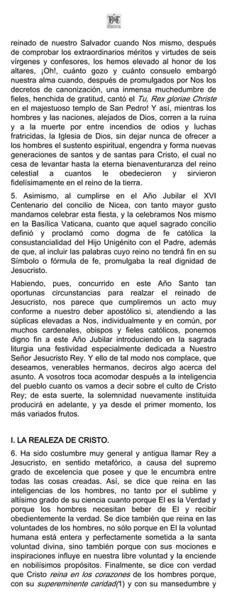 reinado de nuestro Salvador cuando Nos mismo, después
de comprobar los extraordinarios méritos y virtudes de seis
vírgenes y confesores, los hemos elevado al honor de los
altares, ¡Oh!, cuánto gozo y cuánto consuelo embargó
nuestra alma cuando, después de promulgados por Nos los
decretos de canonización, una inmensa muchedumbre de
fieles, henchida de gratitud, cantó el Tu, Rex gloriae Christe
en el majestuoso templo de San Pedro! Y así, mientras los
hombres y las naciones, alejados de Dios, corren a la ruina
y a la muerte por entre incendios de odios y luchas
fratricidas, la Iglesia de Dios, sin dejar nunca de ofrecer a
los hombres el sustento espiritual, engendra y forma nuevas
generaciones de santos y de santas para Cristo, el cual no
cesa de levantar hasta la eterna bienaventuranza del reino
celestial a cuantos le obedecieron y sirvieron
fidelísimamente en el reino de la tierra.
5. Asimismo, al cumplirse en el Año Jubilar el XVI
Centenario del concilio de Nicea, con tanto mayor gusto
mandamos celebrar esta fiesta, y la celebramos Nos mismo
en la Basílica Vaticana, cuanto que aquel sagrado concilio
definió y proclamó como dogma de fe católica la
consustancialidad del Hijo Unigénito con el Padre, además
de que, al incluir las palabras cuyo reino no tendrá fin en su
Símbolo o fórmula de fe, promulgaba la real dignidad de
Jesucristo.
Habiendo, pues, concurrido en este Año Santo tan
oportunas circunstancias para realzar el reinado de
Jesucristo, nos parece que cumpliremos un acto muy
conforme a nuestro deber apostólico si, atendiendo a las
súplicas elevadas a Nos, individualmente y en común, por
muchos cardenales, obispos y fieles católicos, ponemos
digno fin a este Año Jubilar introduciendo en la sagrada
liturgia una festividad especialmente dedicada a Nuestro
Señor Jesucristo Rey. Y ello de tal modo nos complace, que
deseamos, venerables hermanos, deciros algo acerca del
asunto. A vosotros toca acomodar después a la inteligencia
del pueblo cuanto os vamos a decir sobre el culto de Cristo
Rey; de esta suerte, la solemnidad nuevamente instituida
producirá en adelante, y ya desde el primer momento, los
más variados frutos.


I. LA REALEZA DE CRISTO.
6. Ha sido costumbre muy general y antigua llamar Rey a
Jesucristo, en sentido metafórico, a causa del supremo
grado de excelencia que posee y que le encumbra entre
todas las cosas creadas. Así, se dice que reina en las
inteligencias de los hombres, no tanto por el sublime y
altísimo grado de su ciencia cuanto porque El es la Verdad y
porque los hombres necesitan beber de El y recibir
obedientemente la verdad. Se dice también que reina en las
voluntades de los hombres, no sólo porque en El la voluntad
humana está entera y perfectamente sometida a la santa
voluntad divina, sino también porque con sus mociones e
inspiraciones influye en nuestra libre voluntad y la enciende
en nobilísimos propósitos. Finalmente, se dice con verdad
que Cristo reina en los corazones de los hombres porque,
con su supereminente caridad(1) y con su mansedumbre y
 